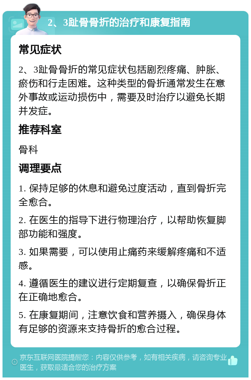 2、3趾骨骨折的治疗和康复指南 常见症状 2、3趾骨骨折的常见症状包括剧烈疼痛、肿胀、瘀伤和行走困难。这种类型的骨折通常发生在意外事故或运动损伤中，需要及时治疗以避免长期并发症。 推荐科室 骨科 调理要点 1. 保持足够的休息和避免过度活动，直到骨折完全愈合。 2. 在医生的指导下进行物理治疗，以帮助恢复脚部功能和强度。 3. 如果需要，可以使用止痛药来缓解疼痛和不适感。 4. 遵循医生的建议进行定期复查，以确保骨折正在正确地愈合。 5. 在康复期间，注意饮食和营养摄入，确保身体有足够的资源来支持骨折的愈合过程。