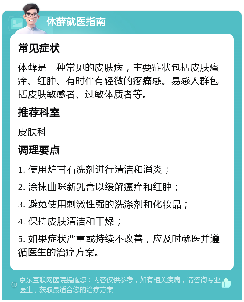 体藓就医指南 常见症状 体藓是一种常见的皮肤病，主要症状包括皮肤瘙痒、红肿、有时伴有轻微的疼痛感。易感人群包括皮肤敏感者、过敏体质者等。 推荐科室 皮肤科 调理要点 1. 使用炉甘石洗剂进行清洁和消炎； 2. 涂抹曲咪新乳膏以缓解瘙痒和红肿； 3. 避免使用刺激性强的洗涤剂和化妆品； 4. 保持皮肤清洁和干燥； 5. 如果症状严重或持续不改善，应及时就医并遵循医生的治疗方案。