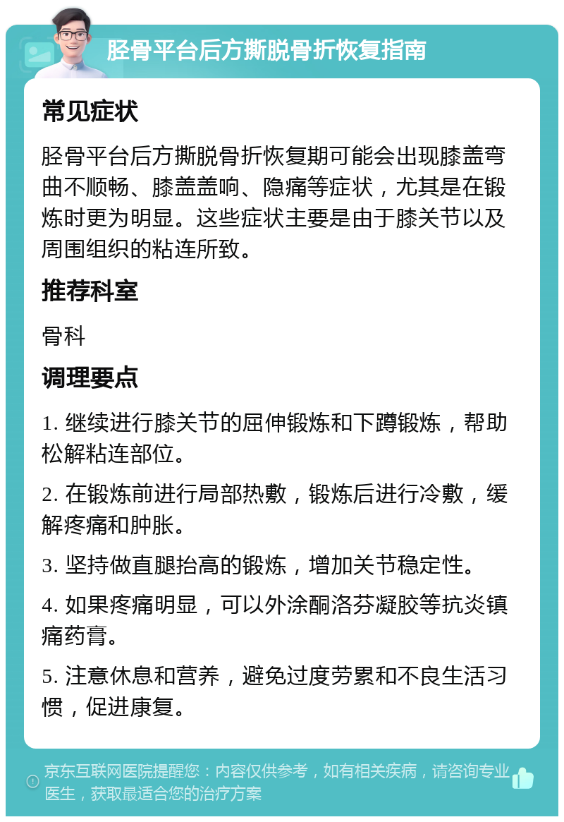 胫骨平台后方撕脱骨折恢复指南 常见症状 胫骨平台后方撕脱骨折恢复期可能会出现膝盖弯曲不顺畅、膝盖盖响、隐痛等症状，尤其是在锻炼时更为明显。这些症状主要是由于膝关节以及周围组织的粘连所致。 推荐科室 骨科 调理要点 1. 继续进行膝关节的屈伸锻炼和下蹲锻炼，帮助松解粘连部位。 2. 在锻炼前进行局部热敷，锻炼后进行冷敷，缓解疼痛和肿胀。 3. 坚持做直腿抬高的锻炼，增加关节稳定性。 4. 如果疼痛明显，可以外涂酮洛芬凝胶等抗炎镇痛药膏。 5. 注意休息和营养，避免过度劳累和不良生活习惯，促进康复。