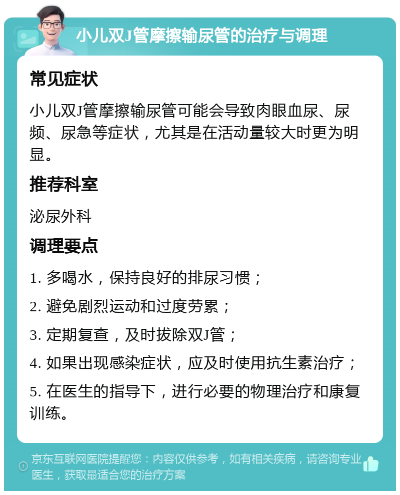 小儿双J管摩擦输尿管的治疗与调理 常见症状 小儿双J管摩擦输尿管可能会导致肉眼血尿、尿频、尿急等症状，尤其是在活动量较大时更为明显。 推荐科室 泌尿外科 调理要点 1. 多喝水，保持良好的排尿习惯； 2. 避免剧烈运动和过度劳累； 3. 定期复查，及时拔除双J管； 4. 如果出现感染症状，应及时使用抗生素治疗； 5. 在医生的指导下，进行必要的物理治疗和康复训练。