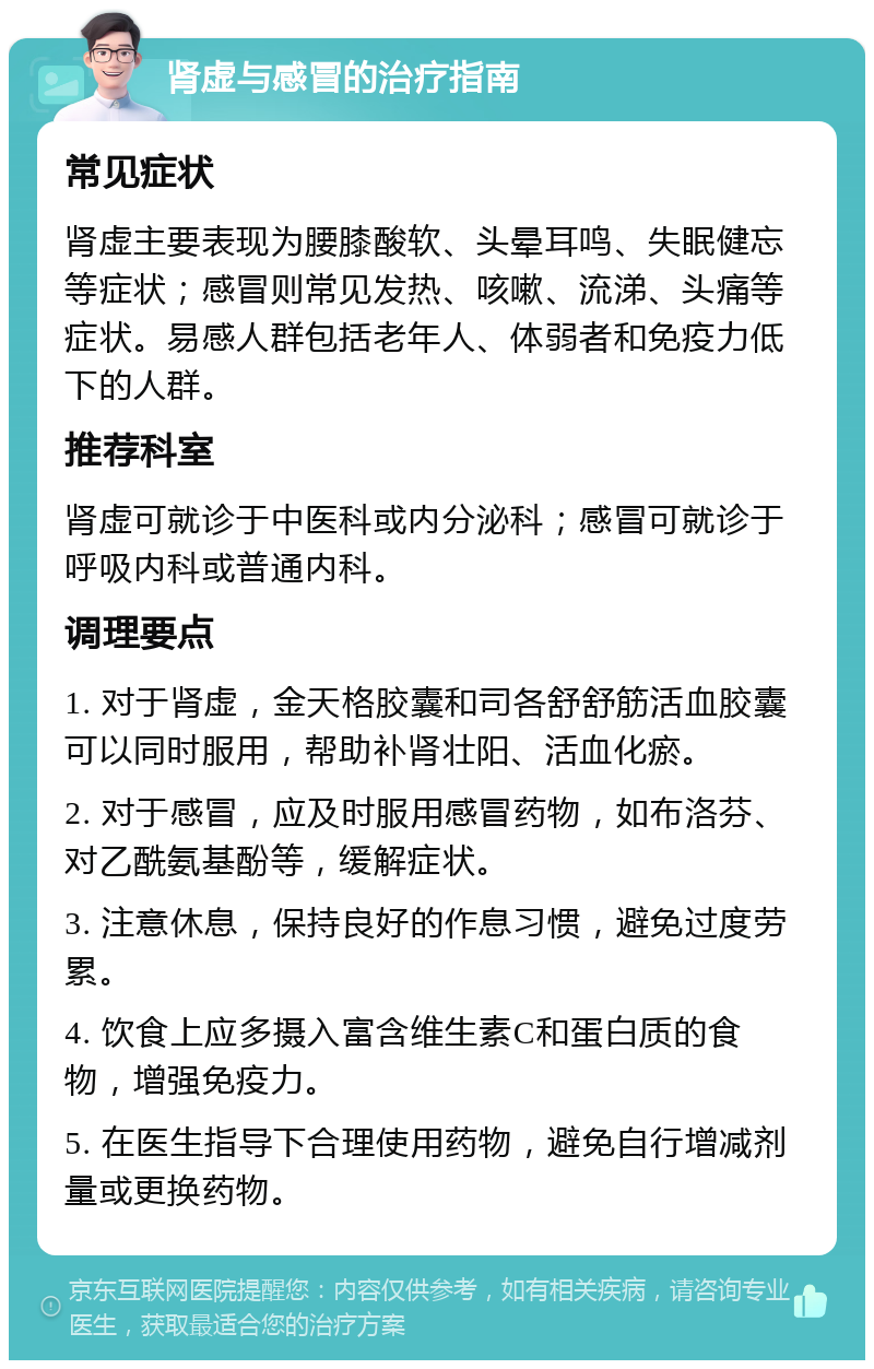 肾虚与感冒的治疗指南 常见症状 肾虚主要表现为腰膝酸软、头晕耳鸣、失眠健忘等症状；感冒则常见发热、咳嗽、流涕、头痛等症状。易感人群包括老年人、体弱者和免疫力低下的人群。 推荐科室 肾虚可就诊于中医科或内分泌科；感冒可就诊于呼吸内科或普通内科。 调理要点 1. 对于肾虚，金天格胶囊和司各舒舒筋活血胶囊可以同时服用，帮助补肾壮阳、活血化瘀。 2. 对于感冒，应及时服用感冒药物，如布洛芬、对乙酰氨基酚等，缓解症状。 3. 注意休息，保持良好的作息习惯，避免过度劳累。 4. 饮食上应多摄入富含维生素C和蛋白质的食物，增强免疫力。 5. 在医生指导下合理使用药物，避免自行增减剂量或更换药物。