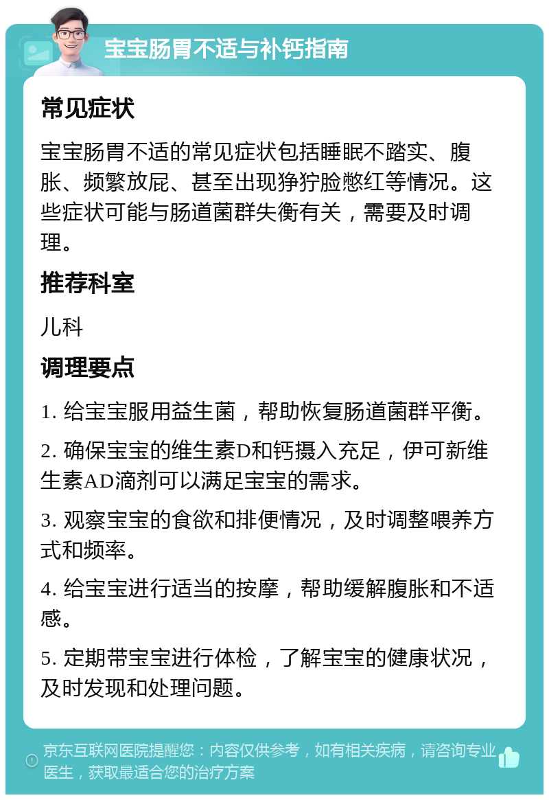 宝宝肠胃不适与补钙指南 常见症状 宝宝肠胃不适的常见症状包括睡眠不踏实、腹胀、频繁放屁、甚至出现狰狞脸憋红等情况。这些症状可能与肠道菌群失衡有关，需要及时调理。 推荐科室 儿科 调理要点 1. 给宝宝服用益生菌，帮助恢复肠道菌群平衡。 2. 确保宝宝的维生素D和钙摄入充足，伊可新维生素AD滴剂可以满足宝宝的需求。 3. 观察宝宝的食欲和排便情况，及时调整喂养方式和频率。 4. 给宝宝进行适当的按摩，帮助缓解腹胀和不适感。 5. 定期带宝宝进行体检，了解宝宝的健康状况，及时发现和处理问题。