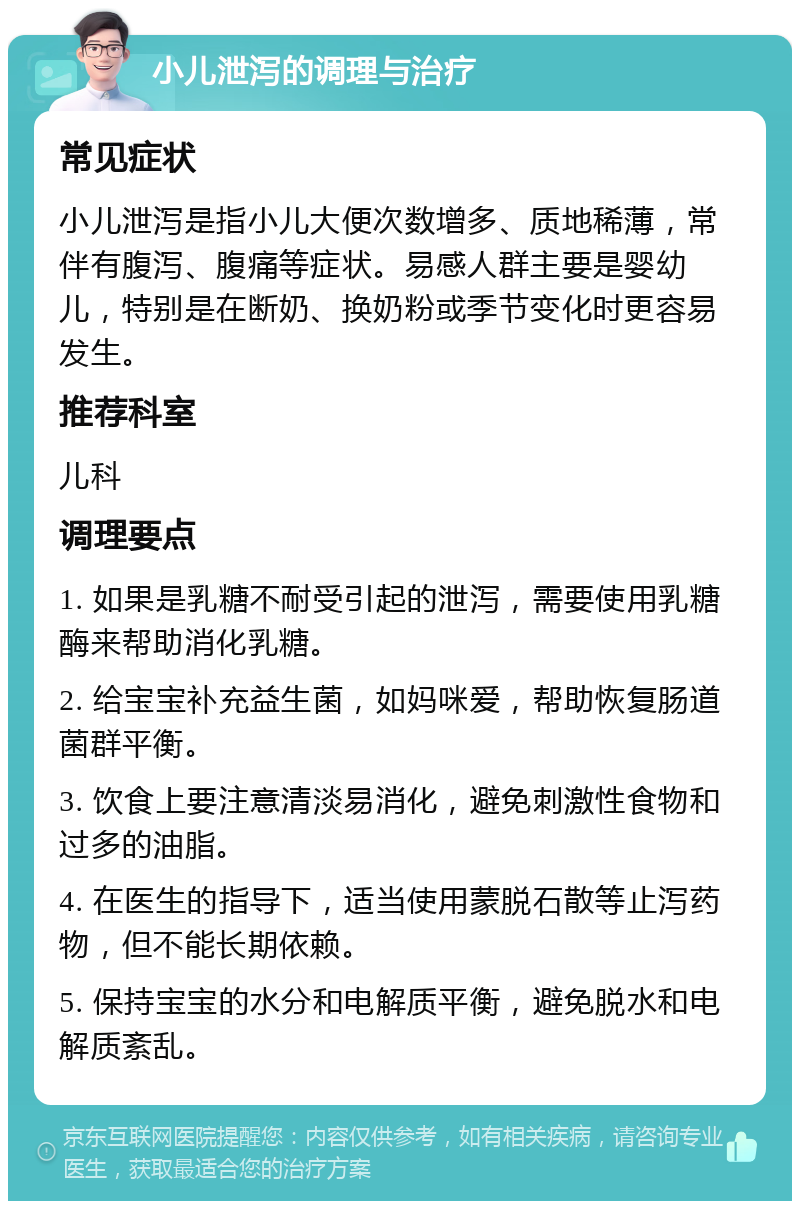 小儿泄泻的调理与治疗 常见症状 小儿泄泻是指小儿大便次数增多、质地稀薄，常伴有腹泻、腹痛等症状。易感人群主要是婴幼儿，特别是在断奶、换奶粉或季节变化时更容易发生。 推荐科室 儿科 调理要点 1. 如果是乳糖不耐受引起的泄泻，需要使用乳糖酶来帮助消化乳糖。 2. 给宝宝补充益生菌，如妈咪爱，帮助恢复肠道菌群平衡。 3. 饮食上要注意清淡易消化，避免刺激性食物和过多的油脂。 4. 在医生的指导下，适当使用蒙脱石散等止泻药物，但不能长期依赖。 5. 保持宝宝的水分和电解质平衡，避免脱水和电解质紊乱。