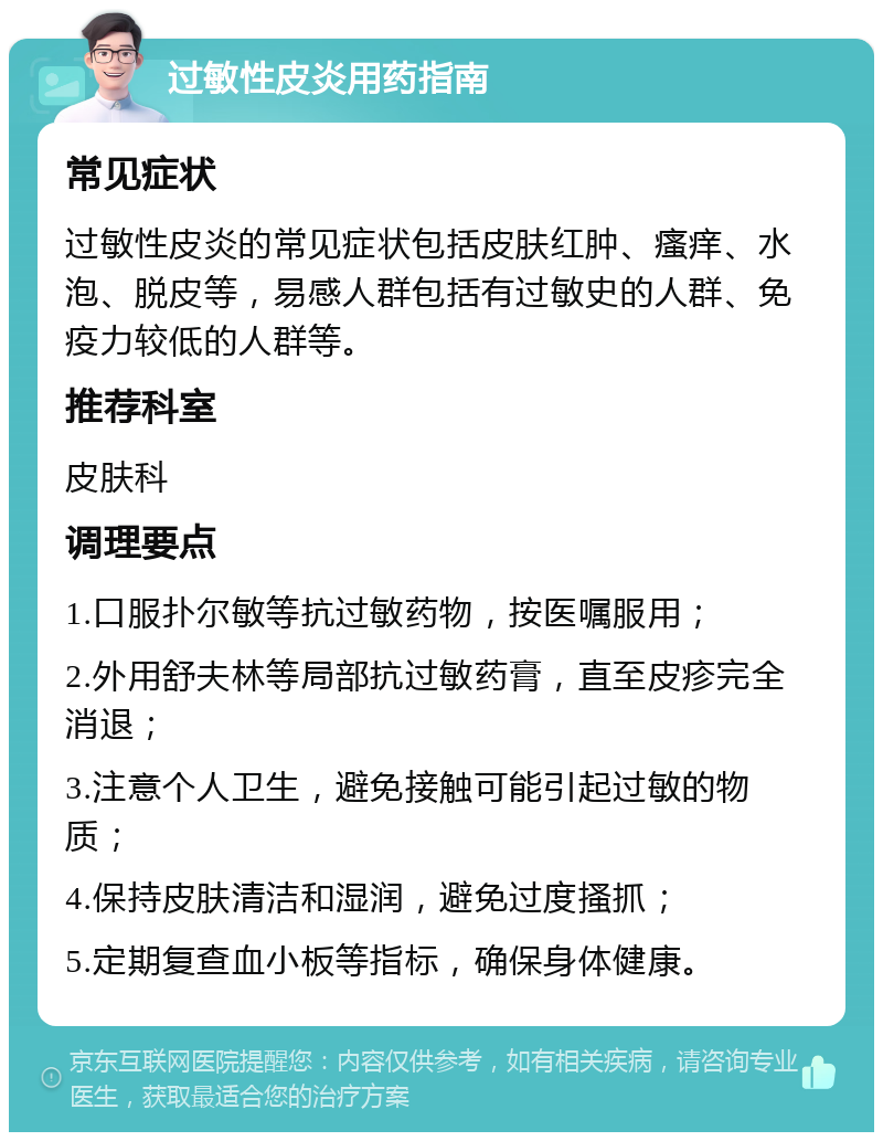 过敏性皮炎用药指南 常见症状 过敏性皮炎的常见症状包括皮肤红肿、瘙痒、水泡、脱皮等，易感人群包括有过敏史的人群、免疫力较低的人群等。 推荐科室 皮肤科 调理要点 1.口服扑尔敏等抗过敏药物，按医嘱服用； 2.外用舒夫林等局部抗过敏药膏，直至皮疹完全消退； 3.注意个人卫生，避免接触可能引起过敏的物质； 4.保持皮肤清洁和湿润，避免过度搔抓； 5.定期复查血小板等指标，确保身体健康。