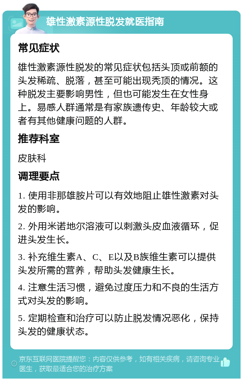 雄性激素源性脱发就医指南 常见症状 雄性激素源性脱发的常见症状包括头顶或前额的头发稀疏、脱落，甚至可能出现秃顶的情况。这种脱发主要影响男性，但也可能发生在女性身上。易感人群通常是有家族遗传史、年龄较大或者有其他健康问题的人群。 推荐科室 皮肤科 调理要点 1. 使用非那雄胺片可以有效地阻止雄性激素对头发的影响。 2. 外用米诺地尔溶液可以刺激头皮血液循环，促进头发生长。 3. 补充维生素A、C、E以及B族维生素可以提供头发所需的营养，帮助头发健康生长。 4. 注意生活习惯，避免过度压力和不良的生活方式对头发的影响。 5. 定期检查和治疗可以防止脱发情况恶化，保持头发的健康状态。