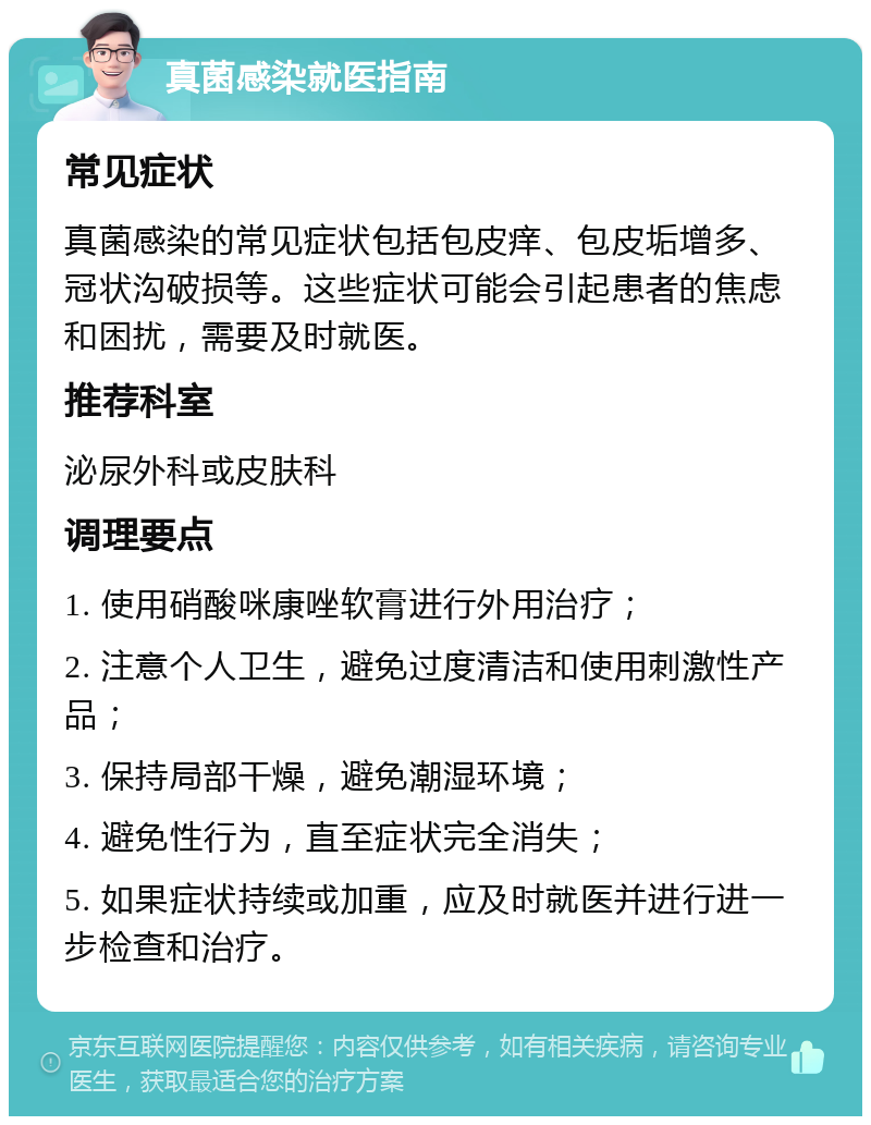 真菌感染就医指南 常见症状 真菌感染的常见症状包括包皮痒、包皮垢增多、冠状沟破损等。这些症状可能会引起患者的焦虑和困扰，需要及时就医。 推荐科室 泌尿外科或皮肤科 调理要点 1. 使用硝酸咪康唑软膏进行外用治疗； 2. 注意个人卫生，避免过度清洁和使用刺激性产品； 3. 保持局部干燥，避免潮湿环境； 4. 避免性行为，直至症状完全消失； 5. 如果症状持续或加重，应及时就医并进行进一步检查和治疗。