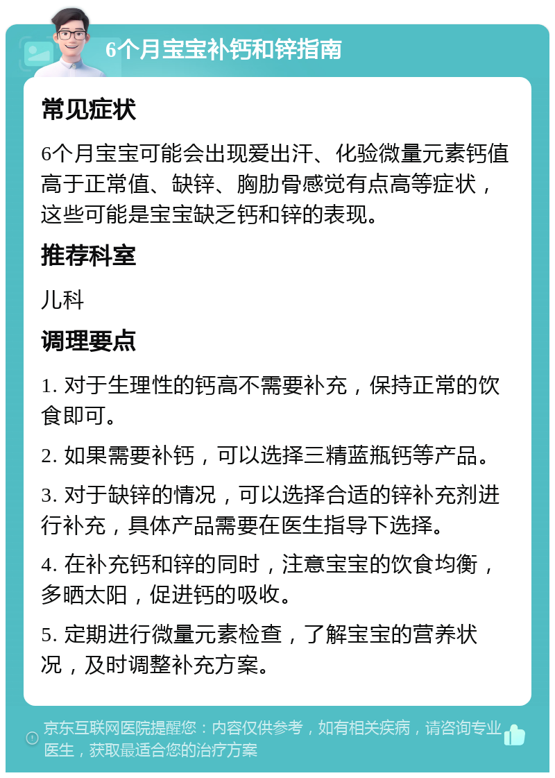 6个月宝宝补钙和锌指南 常见症状 6个月宝宝可能会出现爱出汗、化验微量元素钙值高于正常值、缺锌、胸肋骨感觉有点高等症状，这些可能是宝宝缺乏钙和锌的表现。 推荐科室 儿科 调理要点 1. 对于生理性的钙高不需要补充，保持正常的饮食即可。 2. 如果需要补钙，可以选择三精蓝瓶钙等产品。 3. 对于缺锌的情况，可以选择合适的锌补充剂进行补充，具体产品需要在医生指导下选择。 4. 在补充钙和锌的同时，注意宝宝的饮食均衡，多晒太阳，促进钙的吸收。 5. 定期进行微量元素检查，了解宝宝的营养状况，及时调整补充方案。