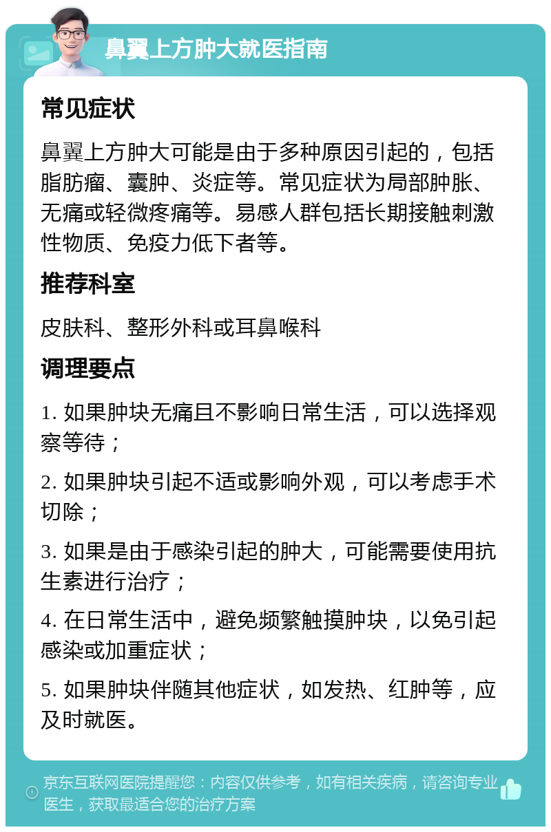 鼻翼上方肿大就医指南 常见症状 鼻翼上方肿大可能是由于多种原因引起的，包括脂肪瘤、囊肿、炎症等。常见症状为局部肿胀、无痛或轻微疼痛等。易感人群包括长期接触刺激性物质、免疫力低下者等。 推荐科室 皮肤科、整形外科或耳鼻喉科 调理要点 1. 如果肿块无痛且不影响日常生活，可以选择观察等待； 2. 如果肿块引起不适或影响外观，可以考虑手术切除； 3. 如果是由于感染引起的肿大，可能需要使用抗生素进行治疗； 4. 在日常生活中，避免频繁触摸肿块，以免引起感染或加重症状； 5. 如果肿块伴随其他症状，如发热、红肿等，应及时就医。