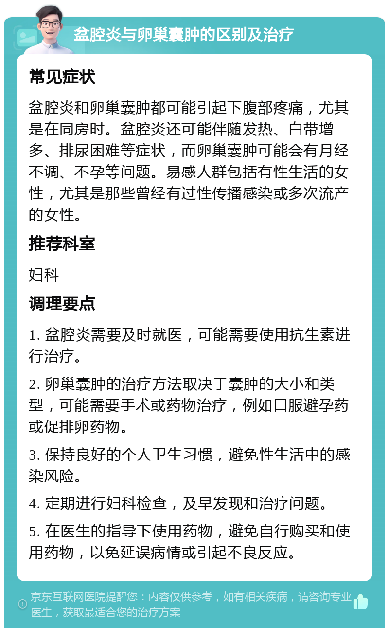 盆腔炎与卵巢囊肿的区别及治疗 常见症状 盆腔炎和卵巢囊肿都可能引起下腹部疼痛，尤其是在同房时。盆腔炎还可能伴随发热、白带增多、排尿困难等症状，而卵巢囊肿可能会有月经不调、不孕等问题。易感人群包括有性生活的女性，尤其是那些曾经有过性传播感染或多次流产的女性。 推荐科室 妇科 调理要点 1. 盆腔炎需要及时就医，可能需要使用抗生素进行治疗。 2. 卵巢囊肿的治疗方法取决于囊肿的大小和类型，可能需要手术或药物治疗，例如口服避孕药或促排卵药物。 3. 保持良好的个人卫生习惯，避免性生活中的感染风险。 4. 定期进行妇科检查，及早发现和治疗问题。 5. 在医生的指导下使用药物，避免自行购买和使用药物，以免延误病情或引起不良反应。