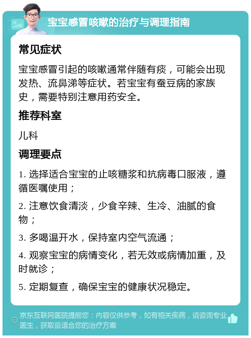 宝宝感冒咳嗽的治疗与调理指南 常见症状 宝宝感冒引起的咳嗽通常伴随有痰，可能会出现发热、流鼻涕等症状。若宝宝有蚕豆病的家族史，需要特别注意用药安全。 推荐科室 儿科 调理要点 1. 选择适合宝宝的止咳糖浆和抗病毒口服液，遵循医嘱使用； 2. 注意饮食清淡，少食辛辣、生冷、油腻的食物； 3. 多喝温开水，保持室内空气流通； 4. 观察宝宝的病情变化，若无效或病情加重，及时就诊； 5. 定期复查，确保宝宝的健康状况稳定。