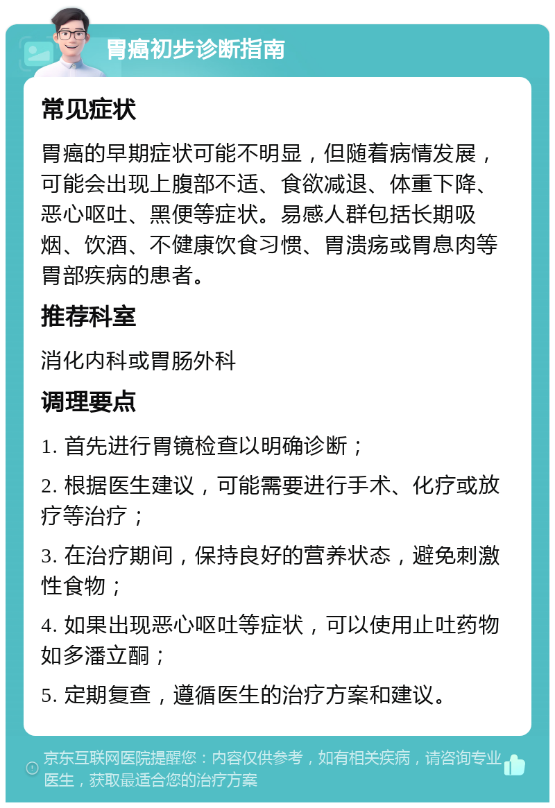 胃癌初步诊断指南 常见症状 胃癌的早期症状可能不明显，但随着病情发展，可能会出现上腹部不适、食欲减退、体重下降、恶心呕吐、黑便等症状。易感人群包括长期吸烟、饮酒、不健康饮食习惯、胃溃疡或胃息肉等胃部疾病的患者。 推荐科室 消化内科或胃肠外科 调理要点 1. 首先进行胃镜检查以明确诊断； 2. 根据医生建议，可能需要进行手术、化疗或放疗等治疗； 3. 在治疗期间，保持良好的营养状态，避免刺激性食物； 4. 如果出现恶心呕吐等症状，可以使用止吐药物如多潘立酮； 5. 定期复查，遵循医生的治疗方案和建议。