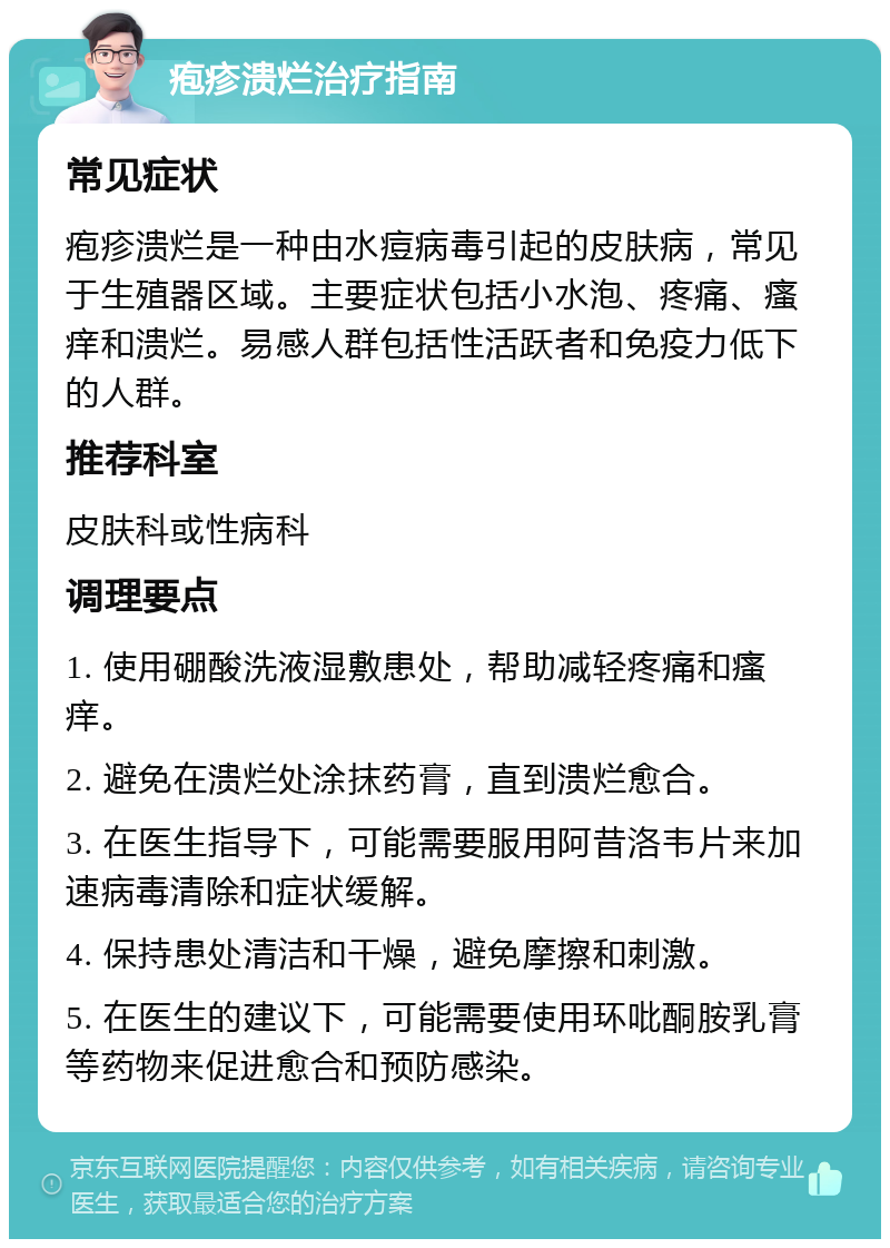 疱疹溃烂治疗指南 常见症状 疱疹溃烂是一种由水痘病毒引起的皮肤病，常见于生殖器区域。主要症状包括小水泡、疼痛、瘙痒和溃烂。易感人群包括性活跃者和免疫力低下的人群。 推荐科室 皮肤科或性病科 调理要点 1. 使用硼酸洗液湿敷患处，帮助减轻疼痛和瘙痒。 2. 避免在溃烂处涂抹药膏，直到溃烂愈合。 3. 在医生指导下，可能需要服用阿昔洛韦片来加速病毒清除和症状缓解。 4. 保持患处清洁和干燥，避免摩擦和刺激。 5. 在医生的建议下，可能需要使用环吡酮胺乳膏等药物来促进愈合和预防感染。