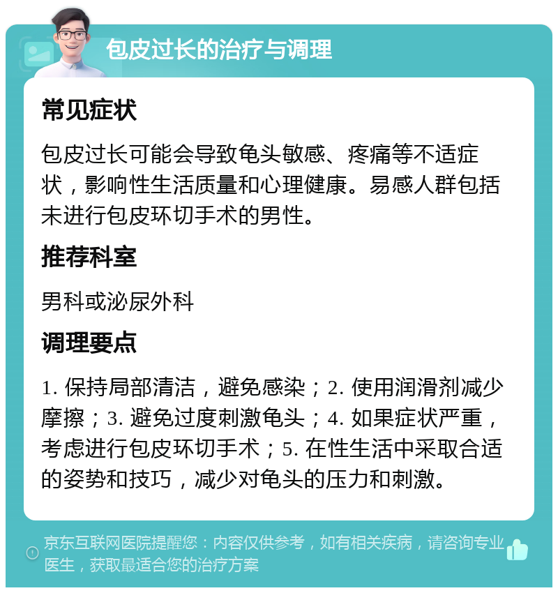 包皮过长的治疗与调理 常见症状 包皮过长可能会导致龟头敏感、疼痛等不适症状，影响性生活质量和心理健康。易感人群包括未进行包皮环切手术的男性。 推荐科室 男科或泌尿外科 调理要点 1. 保持局部清洁，避免感染；2. 使用润滑剂减少摩擦；3. 避免过度刺激龟头；4. 如果症状严重，考虑进行包皮环切手术；5. 在性生活中采取合适的姿势和技巧，减少对龟头的压力和刺激。