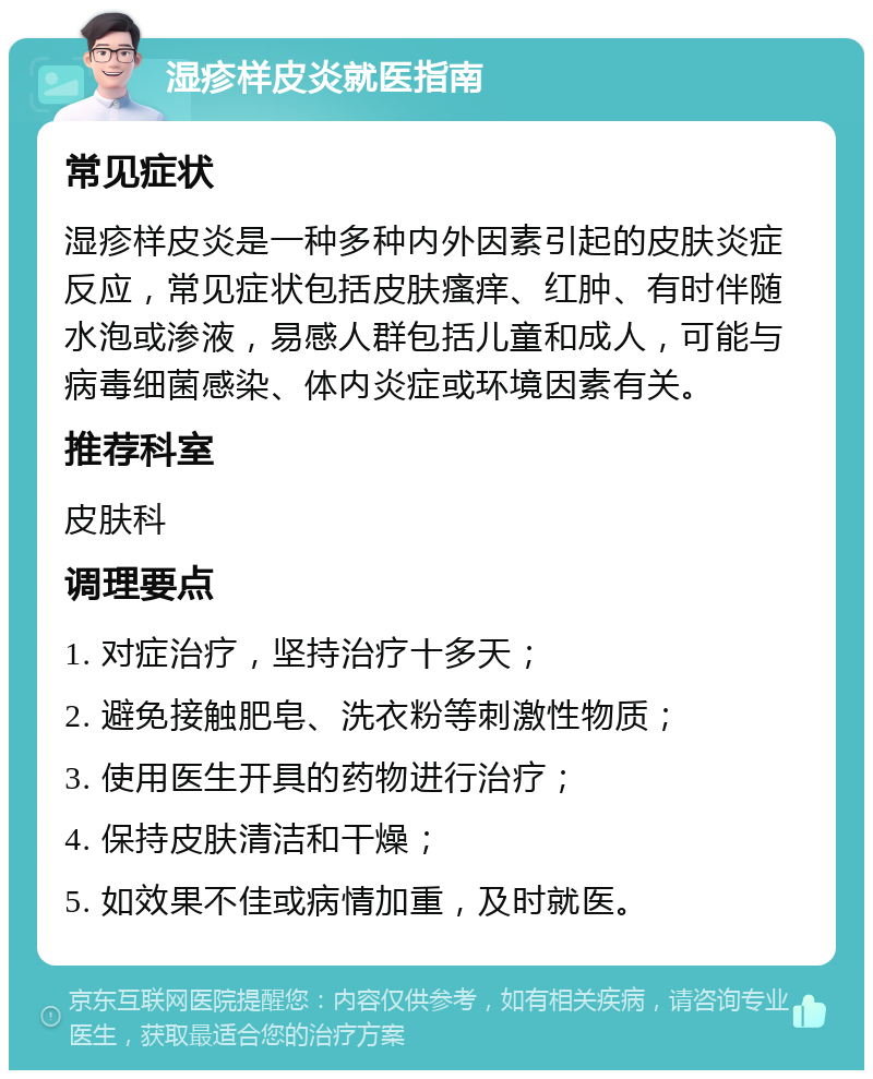 湿疹样皮炎就医指南 常见症状 湿疹样皮炎是一种多种内外因素引起的皮肤炎症反应，常见症状包括皮肤瘙痒、红肿、有时伴随水泡或渗液，易感人群包括儿童和成人，可能与病毒细菌感染、体内炎症或环境因素有关。 推荐科室 皮肤科 调理要点 1. 对症治疗，坚持治疗十多天； 2. 避免接触肥皂、洗衣粉等刺激性物质； 3. 使用医生开具的药物进行治疗； 4. 保持皮肤清洁和干燥； 5. 如效果不佳或病情加重，及时就医。