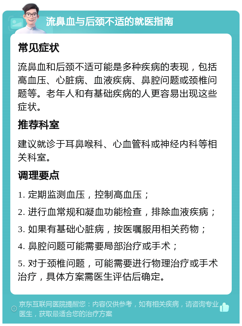 流鼻血与后颈不适的就医指南 常见症状 流鼻血和后颈不适可能是多种疾病的表现，包括高血压、心脏病、血液疾病、鼻腔问题或颈椎问题等。老年人和有基础疾病的人更容易出现这些症状。 推荐科室 建议就诊于耳鼻喉科、心血管科或神经内科等相关科室。 调理要点 1. 定期监测血压，控制高血压； 2. 进行血常规和凝血功能检查，排除血液疾病； 3. 如果有基础心脏病，按医嘱服用相关药物； 4. 鼻腔问题可能需要局部治疗或手术； 5. 对于颈椎问题，可能需要进行物理治疗或手术治疗，具体方案需医生评估后确定。