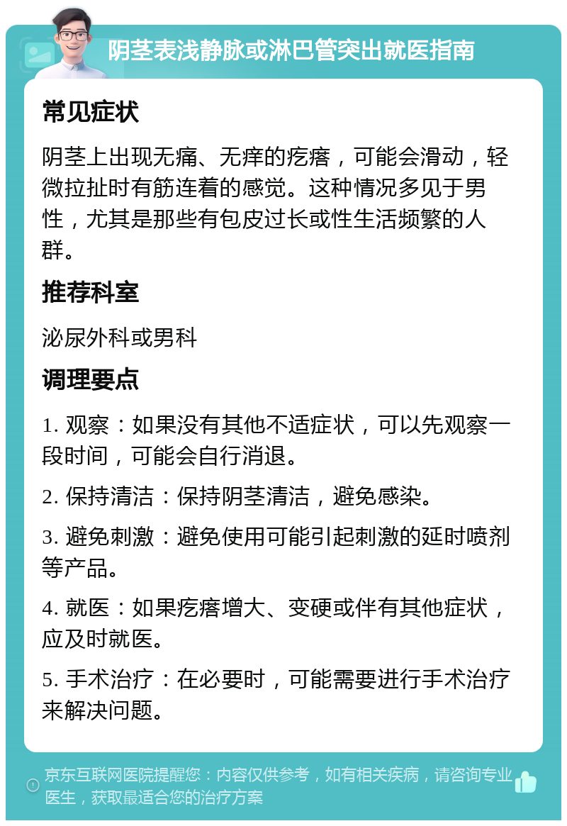 阴茎表浅静脉或淋巴管突出就医指南 常见症状 阴茎上出现无痛、无痒的疙瘩，可能会滑动，轻微拉扯时有筋连着的感觉。这种情况多见于男性，尤其是那些有包皮过长或性生活频繁的人群。 推荐科室 泌尿外科或男科 调理要点 1. 观察：如果没有其他不适症状，可以先观察一段时间，可能会自行消退。 2. 保持清洁：保持阴茎清洁，避免感染。 3. 避免刺激：避免使用可能引起刺激的延时喷剂等产品。 4. 就医：如果疙瘩增大、变硬或伴有其他症状，应及时就医。 5. 手术治疗：在必要时，可能需要进行手术治疗来解决问题。