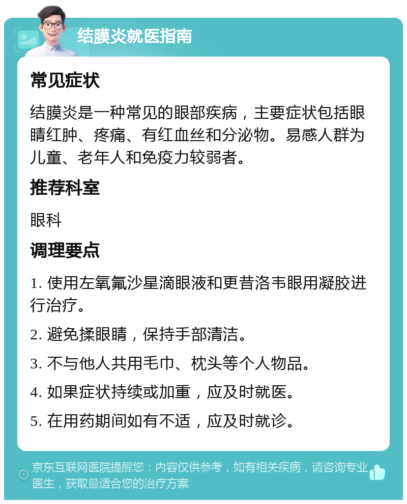 结膜炎就医指南 常见症状 结膜炎是一种常见的眼部疾病，主要症状包括眼睛红肿、疼痛、有红血丝和分泌物。易感人群为儿童、老年人和免疫力较弱者。 推荐科室 眼科 调理要点 1. 使用左氧氟沙星滴眼液和更昔洛韦眼用凝胶进行治疗。 2. 避免揉眼睛，保持手部清洁。 3. 不与他人共用毛巾、枕头等个人物品。 4. 如果症状持续或加重，应及时就医。 5. 在用药期间如有不适，应及时就诊。