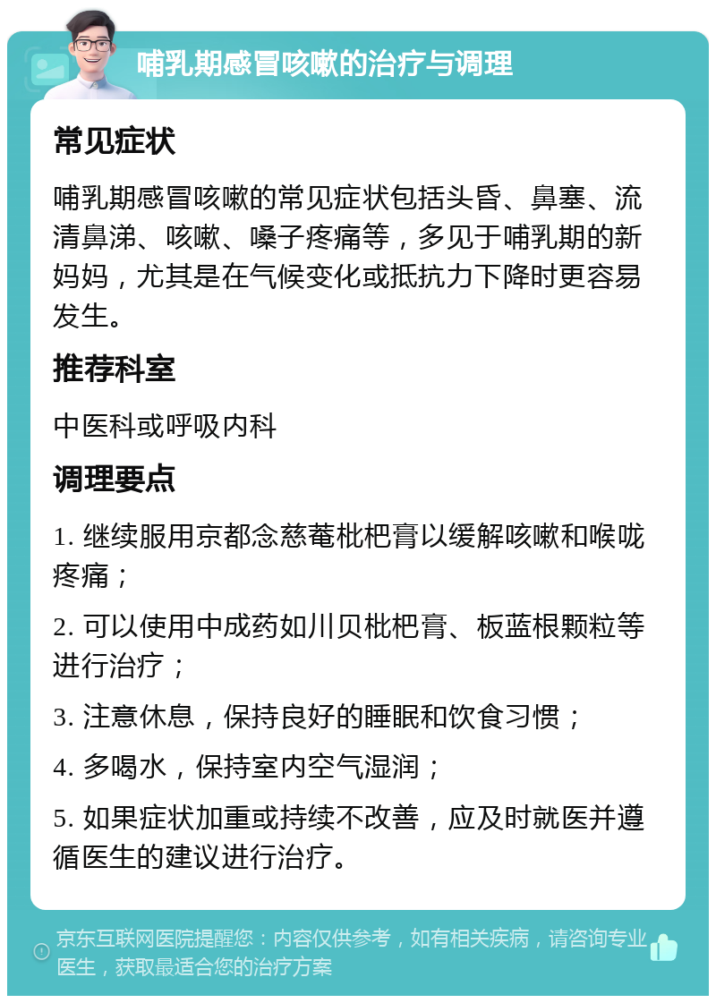 哺乳期感冒咳嗽的治疗与调理 常见症状 哺乳期感冒咳嗽的常见症状包括头昏、鼻塞、流清鼻涕、咳嗽、嗓子疼痛等，多见于哺乳期的新妈妈，尤其是在气候变化或抵抗力下降时更容易发生。 推荐科室 中医科或呼吸内科 调理要点 1. 继续服用京都念慈菴枇杷膏以缓解咳嗽和喉咙疼痛； 2. 可以使用中成药如川贝枇杷膏、板蓝根颗粒等进行治疗； 3. 注意休息，保持良好的睡眠和饮食习惯； 4. 多喝水，保持室内空气湿润； 5. 如果症状加重或持续不改善，应及时就医并遵循医生的建议进行治疗。