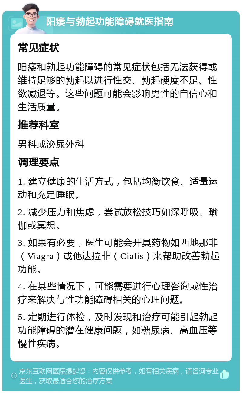 阳痿与勃起功能障碍就医指南 常见症状 阳痿和勃起功能障碍的常见症状包括无法获得或维持足够的勃起以进行性交、勃起硬度不足、性欲减退等。这些问题可能会影响男性的自信心和生活质量。 推荐科室 男科或泌尿外科 调理要点 1. 建立健康的生活方式，包括均衡饮食、适量运动和充足睡眠。 2. 减少压力和焦虑，尝试放松技巧如深呼吸、瑜伽或冥想。 3. 如果有必要，医生可能会开具药物如西地那非（Viagra）或他达拉非（Cialis）来帮助改善勃起功能。 4. 在某些情况下，可能需要进行心理咨询或性治疗来解决与性功能障碍相关的心理问题。 5. 定期进行体检，及时发现和治疗可能引起勃起功能障碍的潜在健康问题，如糖尿病、高血压等慢性疾病。