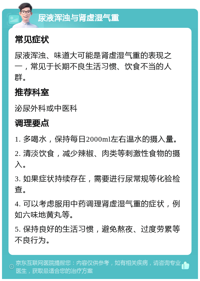 尿液浑浊与肾虚湿气重 常见症状 尿液浑浊、味道大可能是肾虚湿气重的表现之一，常见于长期不良生活习惯、饮食不当的人群。 推荐科室 泌尿外科或中医科 调理要点 1. 多喝水，保持每日2000ml左右温水的摄入量。 2. 清淡饮食，减少辣椒、肉类等刺激性食物的摄入。 3. 如果症状持续存在，需要进行尿常规等化验检查。 4. 可以考虑服用中药调理肾虚湿气重的症状，例如六味地黄丸等。 5. 保持良好的生活习惯，避免熬夜、过度劳累等不良行为。