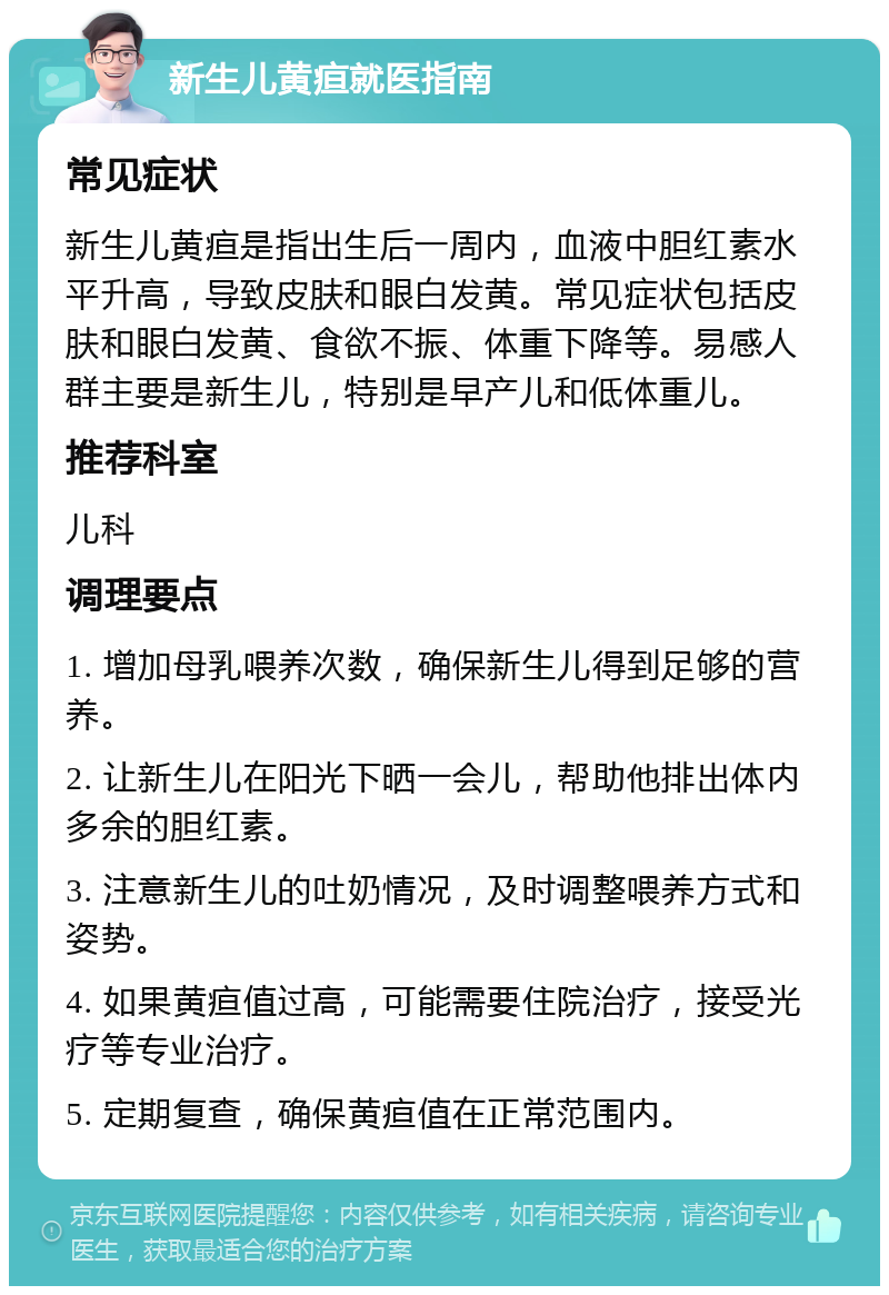 新生儿黄疸就医指南 常见症状 新生儿黄疸是指出生后一周内，血液中胆红素水平升高，导致皮肤和眼白发黄。常见症状包括皮肤和眼白发黄、食欲不振、体重下降等。易感人群主要是新生儿，特别是早产儿和低体重儿。 推荐科室 儿科 调理要点 1. 增加母乳喂养次数，确保新生儿得到足够的营养。 2. 让新生儿在阳光下晒一会儿，帮助他排出体内多余的胆红素。 3. 注意新生儿的吐奶情况，及时调整喂养方式和姿势。 4. 如果黄疸值过高，可能需要住院治疗，接受光疗等专业治疗。 5. 定期复查，确保黄疸值在正常范围内。