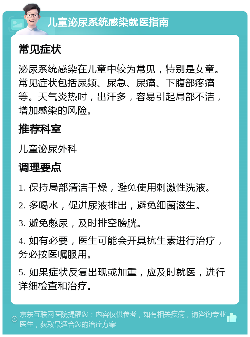 儿童泌尿系统感染就医指南 常见症状 泌尿系统感染在儿童中较为常见，特别是女童。常见症状包括尿频、尿急、尿痛、下腹部疼痛等。天气炎热时，出汗多，容易引起局部不洁，增加感染的风险。 推荐科室 儿童泌尿外科 调理要点 1. 保持局部清洁干燥，避免使用刺激性洗液。 2. 多喝水，促进尿液排出，避免细菌滋生。 3. 避免憋尿，及时排空膀胱。 4. 如有必要，医生可能会开具抗生素进行治疗，务必按医嘱服用。 5. 如果症状反复出现或加重，应及时就医，进行详细检查和治疗。