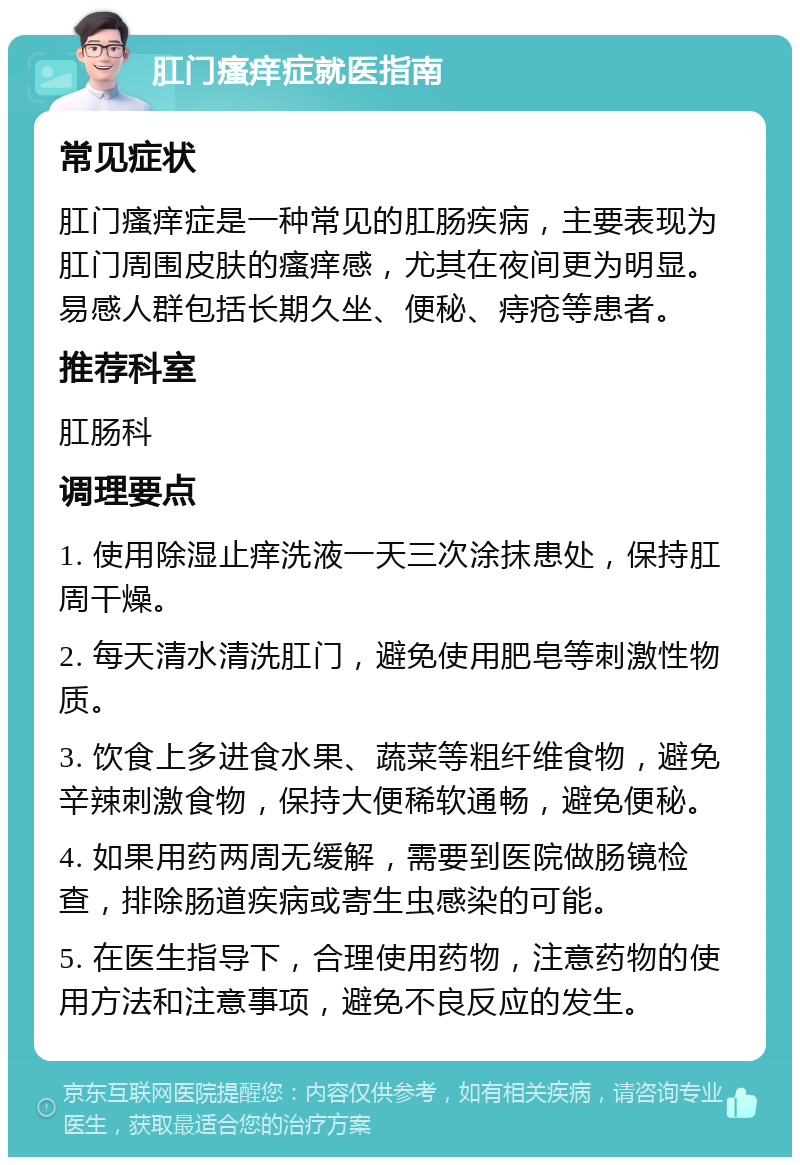 肛门瘙痒症就医指南 常见症状 肛门瘙痒症是一种常见的肛肠疾病，主要表现为肛门周围皮肤的瘙痒感，尤其在夜间更为明显。易感人群包括长期久坐、便秘、痔疮等患者。 推荐科室 肛肠科 调理要点 1. 使用除湿止痒洗液一天三次涂抹患处，保持肛周干燥。 2. 每天清水清洗肛门，避免使用肥皂等刺激性物质。 3. 饮食上多进食水果、蔬菜等粗纤维食物，避免辛辣刺激食物，保持大便稀软通畅，避免便秘。 4. 如果用药两周无缓解，需要到医院做肠镜检查，排除肠道疾病或寄生虫感染的可能。 5. 在医生指导下，合理使用药物，注意药物的使用方法和注意事项，避免不良反应的发生。