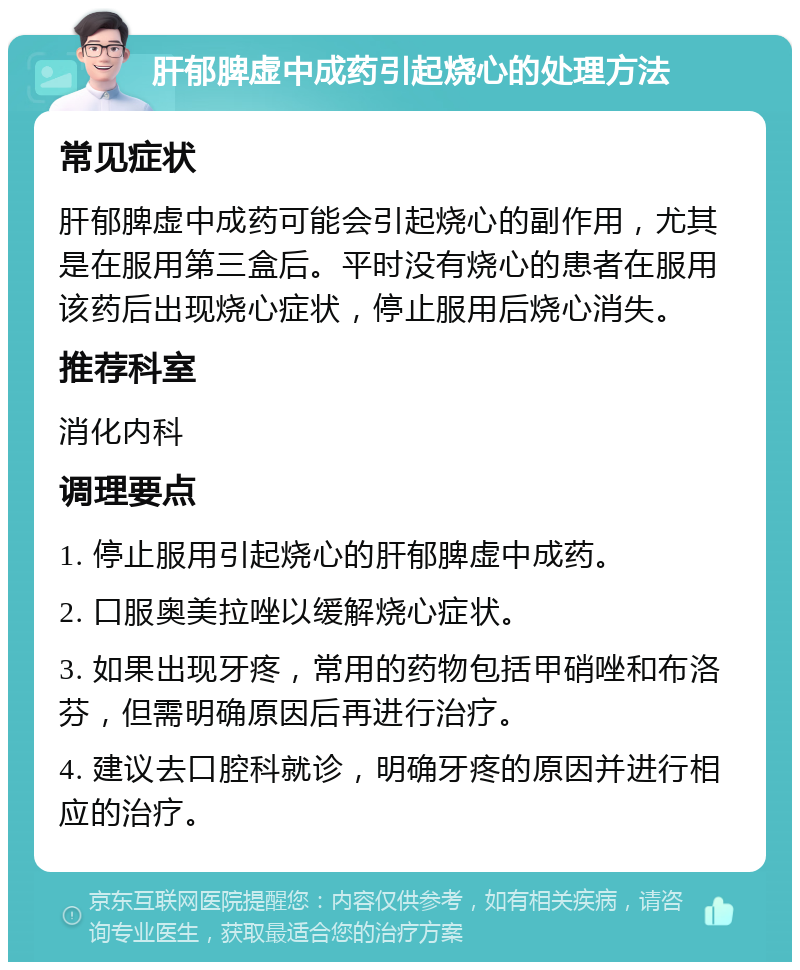 肝郁脾虚中成药引起烧心的处理方法 常见症状 肝郁脾虚中成药可能会引起烧心的副作用，尤其是在服用第三盒后。平时没有烧心的患者在服用该药后出现烧心症状，停止服用后烧心消失。 推荐科室 消化内科 调理要点 1. 停止服用引起烧心的肝郁脾虚中成药。 2. 口服奥美拉唑以缓解烧心症状。 3. 如果出现牙疼，常用的药物包括甲硝唑和布洛芬，但需明确原因后再进行治疗。 4. 建议去口腔科就诊，明确牙疼的原因并进行相应的治疗。