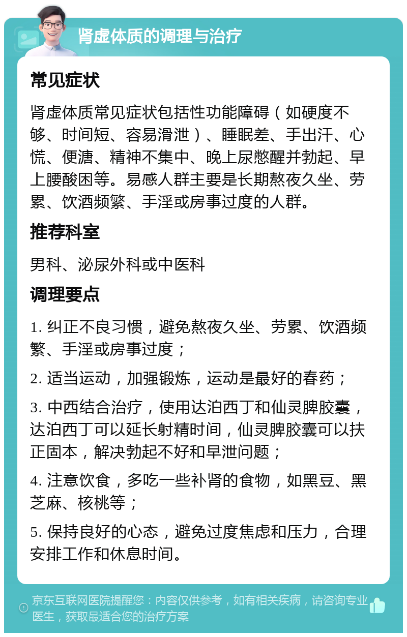 肾虚体质的调理与治疗 常见症状 肾虚体质常见症状包括性功能障碍（如硬度不够、时间短、容易滑泄）、睡眠差、手出汗、心慌、便溏、精神不集中、晚上尿憋醒并勃起、早上腰酸困等。易感人群主要是长期熬夜久坐、劳累、饮酒频繁、手淫或房事过度的人群。 推荐科室 男科、泌尿外科或中医科 调理要点 1. 纠正不良习惯，避免熬夜久坐、劳累、饮酒频繁、手淫或房事过度； 2. 适当运动，加强锻炼，运动是最好的春药； 3. 中西结合治疗，使用达泊西丁和仙灵脾胶囊，达泊西丁可以延长射精时间，仙灵脾胶囊可以扶正固本，解决勃起不好和早泄问题； 4. 注意饮食，多吃一些补肾的食物，如黑豆、黑芝麻、核桃等； 5. 保持良好的心态，避免过度焦虑和压力，合理安排工作和休息时间。