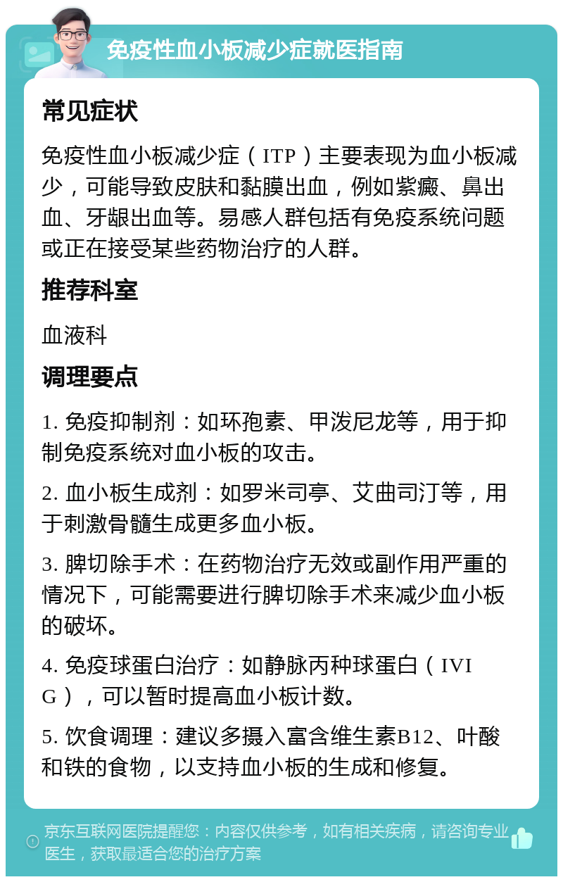 免疫性血小板减少症就医指南 常见症状 免疫性血小板减少症（ITP）主要表现为血小板减少，可能导致皮肤和黏膜出血，例如紫癜、鼻出血、牙龈出血等。易感人群包括有免疫系统问题或正在接受某些药物治疗的人群。 推荐科室 血液科 调理要点 1. 免疫抑制剂：如环孢素、甲泼尼龙等，用于抑制免疫系统对血小板的攻击。 2. 血小板生成剂：如罗米司亭、艾曲司汀等，用于刺激骨髓生成更多血小板。 3. 脾切除手术：在药物治疗无效或副作用严重的情况下，可能需要进行脾切除手术来减少血小板的破坏。 4. 免疫球蛋白治疗：如静脉丙种球蛋白（IVIG），可以暂时提高血小板计数。 5. 饮食调理：建议多摄入富含维生素B12、叶酸和铁的食物，以支持血小板的生成和修复。