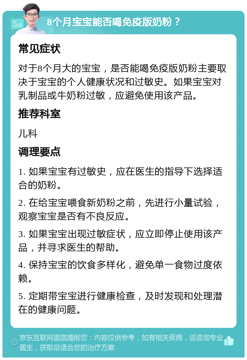 8个月宝宝能否喝免疫版奶粉？ 常见症状 对于8个月大的宝宝，是否能喝免疫版奶粉主要取决于宝宝的个人健康状况和过敏史。如果宝宝对乳制品或牛奶粉过敏，应避免使用该产品。 推荐科室 儿科 调理要点 1. 如果宝宝有过敏史，应在医生的指导下选择适合的奶粉。 2. 在给宝宝喂食新奶粉之前，先进行小量试验，观察宝宝是否有不良反应。 3. 如果宝宝出现过敏症状，应立即停止使用该产品，并寻求医生的帮助。 4. 保持宝宝的饮食多样化，避免单一食物过度依赖。 5. 定期带宝宝进行健康检查，及时发现和处理潜在的健康问题。