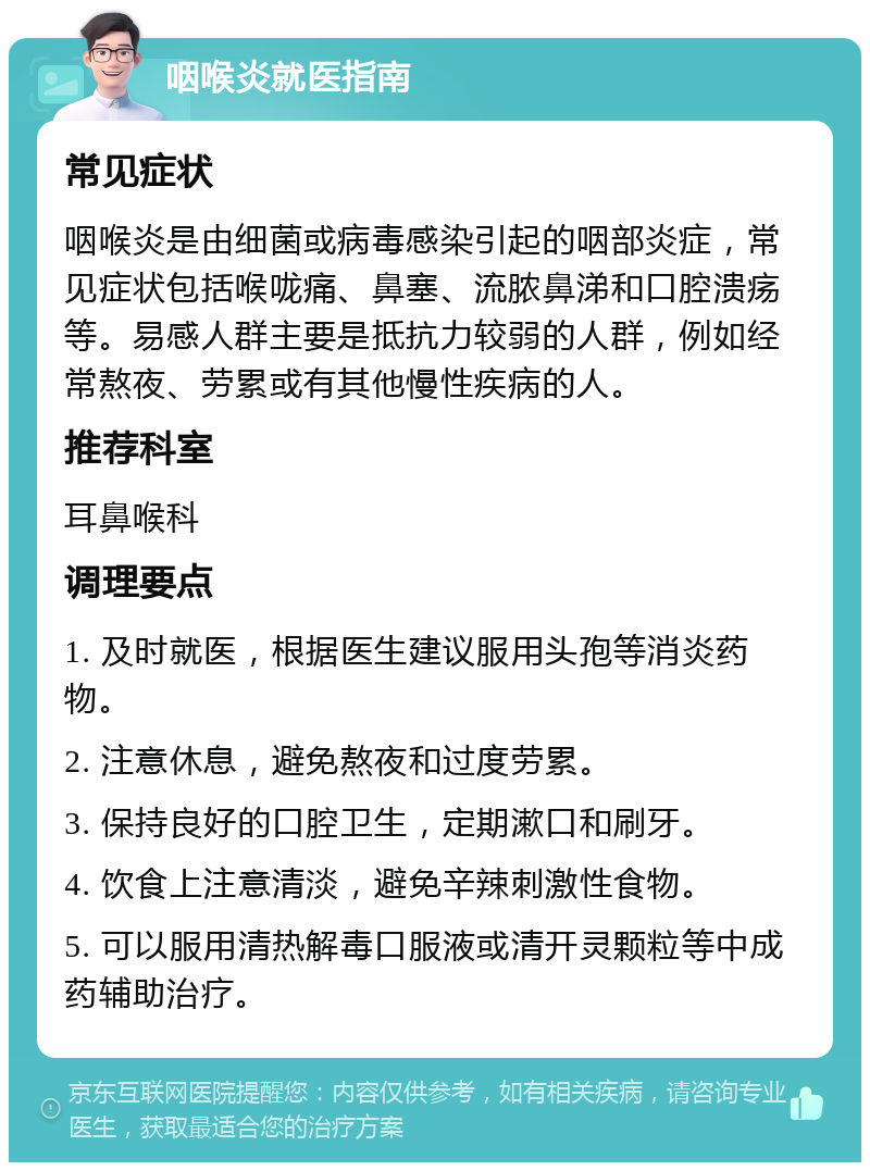 咽喉炎就医指南 常见症状 咽喉炎是由细菌或病毒感染引起的咽部炎症，常见症状包括喉咙痛、鼻塞、流脓鼻涕和口腔溃疡等。易感人群主要是抵抗力较弱的人群，例如经常熬夜、劳累或有其他慢性疾病的人。 推荐科室 耳鼻喉科 调理要点 1. 及时就医，根据医生建议服用头孢等消炎药物。 2. 注意休息，避免熬夜和过度劳累。 3. 保持良好的口腔卫生，定期漱口和刷牙。 4. 饮食上注意清淡，避免辛辣刺激性食物。 5. 可以服用清热解毒口服液或清开灵颗粒等中成药辅助治疗。