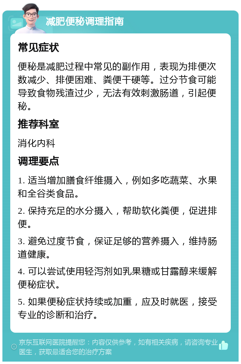 减肥便秘调理指南 常见症状 便秘是减肥过程中常见的副作用，表现为排便次数减少、排便困难、粪便干硬等。过分节食可能导致食物残渣过少，无法有效刺激肠道，引起便秘。 推荐科室 消化内科 调理要点 1. 适当增加膳食纤维摄入，例如多吃蔬菜、水果和全谷类食品。 2. 保持充足的水分摄入，帮助软化粪便，促进排便。 3. 避免过度节食，保证足够的营养摄入，维持肠道健康。 4. 可以尝试使用轻泻剂如乳果糖或甘露醇来缓解便秘症状。 5. 如果便秘症状持续或加重，应及时就医，接受专业的诊断和治疗。