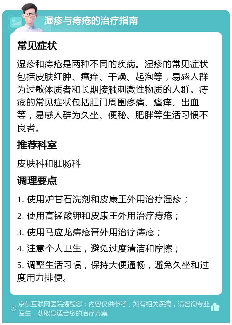 湿疹与痔疮的治疗指南 常见症状 湿疹和痔疮是两种不同的疾病。湿疹的常见症状包括皮肤红肿、瘙痒、干燥、起泡等，易感人群为过敏体质者和长期接触刺激性物质的人群。痔疮的常见症状包括肛门周围疼痛、瘙痒、出血等，易感人群为久坐、便秘、肥胖等生活习惯不良者。 推荐科室 皮肤科和肛肠科 调理要点 1. 使用炉甘石洗剂和皮康王外用治疗湿疹； 2. 使用高锰酸钾和皮康王外用治疗痔疮； 3. 使用马应龙痔疮膏外用治疗痔疮； 4. 注意个人卫生，避免过度清洁和摩擦； 5. 调整生活习惯，保持大便通畅，避免久坐和过度用力排便。