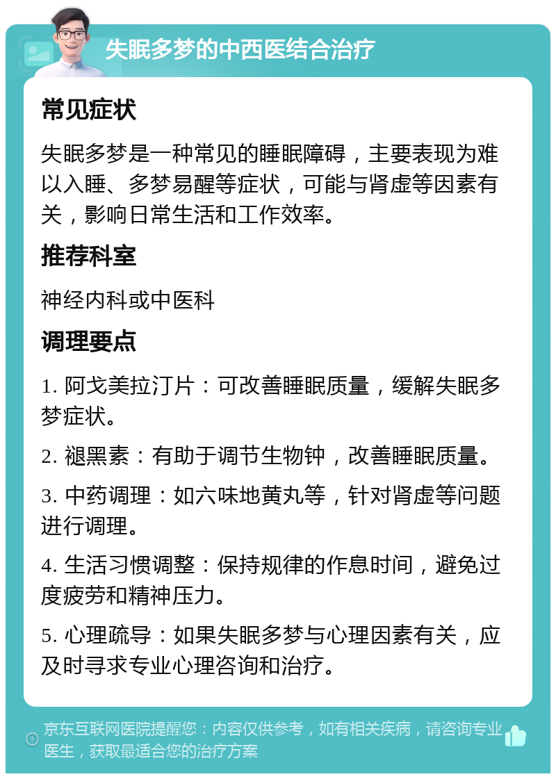 失眠多梦的中西医结合治疗 常见症状 失眠多梦是一种常见的睡眠障碍，主要表现为难以入睡、多梦易醒等症状，可能与肾虚等因素有关，影响日常生活和工作效率。 推荐科室 神经内科或中医科 调理要点 1. 阿戈美拉汀片：可改善睡眠质量，缓解失眠多梦症状。 2. 褪黑素：有助于调节生物钟，改善睡眠质量。 3. 中药调理：如六味地黄丸等，针对肾虚等问题进行调理。 4. 生活习惯调整：保持规律的作息时间，避免过度疲劳和精神压力。 5. 心理疏导：如果失眠多梦与心理因素有关，应及时寻求专业心理咨询和治疗。