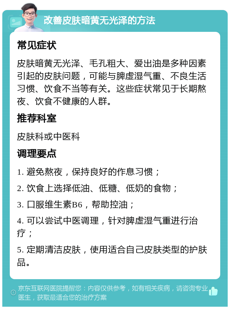 改善皮肤暗黄无光泽的方法 常见症状 皮肤暗黄无光泽、毛孔粗大、爱出油是多种因素引起的皮肤问题，可能与脾虚湿气重、不良生活习惯、饮食不当等有关。这些症状常见于长期熬夜、饮食不健康的人群。 推荐科室 皮肤科或中医科 调理要点 1. 避免熬夜，保持良好的作息习惯； 2. 饮食上选择低油、低糖、低奶的食物； 3. 口服维生素B6，帮助控油； 4. 可以尝试中医调理，针对脾虚湿气重进行治疗； 5. 定期清洁皮肤，使用适合自己皮肤类型的护肤品。