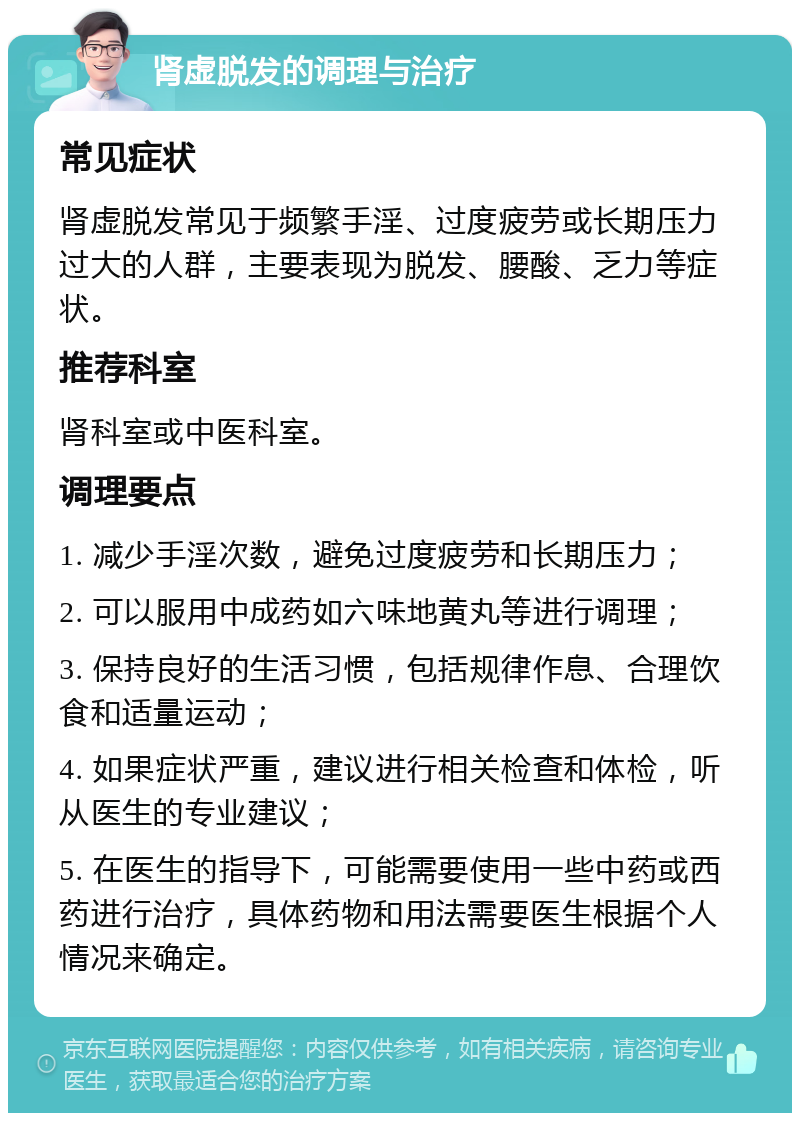 肾虚脱发的调理与治疗 常见症状 肾虚脱发常见于频繁手淫、过度疲劳或长期压力过大的人群，主要表现为脱发、腰酸、乏力等症状。 推荐科室 肾科室或中医科室。 调理要点 1. 减少手淫次数，避免过度疲劳和长期压力； 2. 可以服用中成药如六味地黄丸等进行调理； 3. 保持良好的生活习惯，包括规律作息、合理饮食和适量运动； 4. 如果症状严重，建议进行相关检查和体检，听从医生的专业建议； 5. 在医生的指导下，可能需要使用一些中药或西药进行治疗，具体药物和用法需要医生根据个人情况来确定。