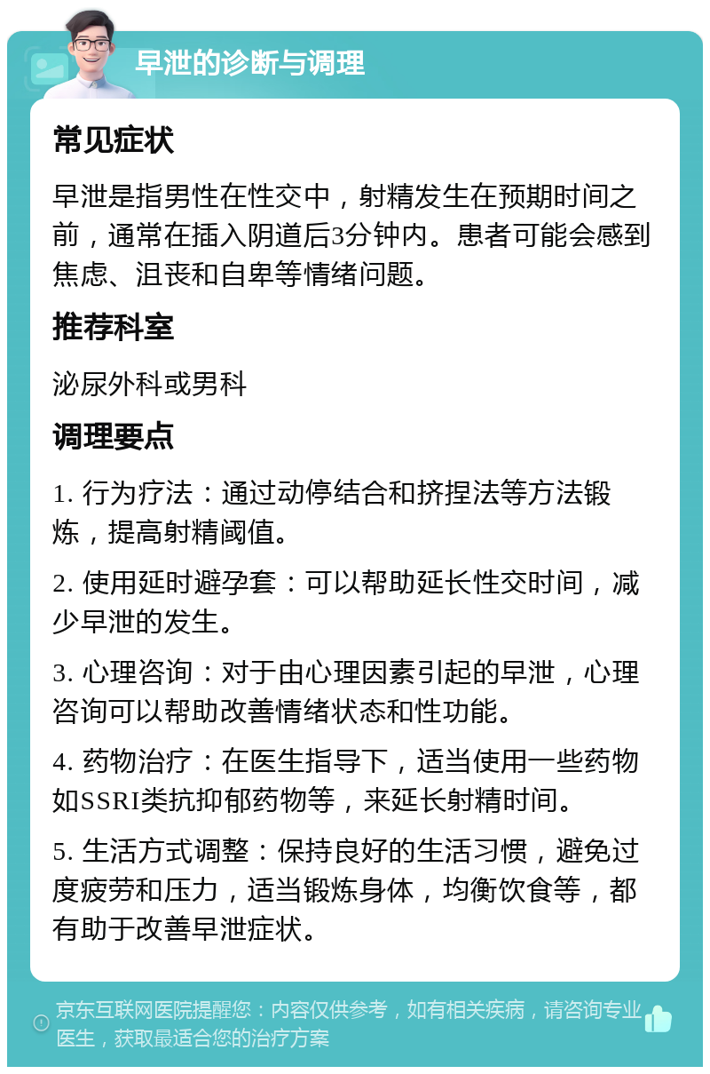 早泄的诊断与调理 常见症状 早泄是指男性在性交中，射精发生在预期时间之前，通常在插入阴道后3分钟内。患者可能会感到焦虑、沮丧和自卑等情绪问题。 推荐科室 泌尿外科或男科 调理要点 1. 行为疗法：通过动停结合和挤捏法等方法锻炼，提高射精阈值。 2. 使用延时避孕套：可以帮助延长性交时间，减少早泄的发生。 3. 心理咨询：对于由心理因素引起的早泄，心理咨询可以帮助改善情绪状态和性功能。 4. 药物治疗：在医生指导下，适当使用一些药物如SSRI类抗抑郁药物等，来延长射精时间。 5. 生活方式调整：保持良好的生活习惯，避免过度疲劳和压力，适当锻炼身体，均衡饮食等，都有助于改善早泄症状。