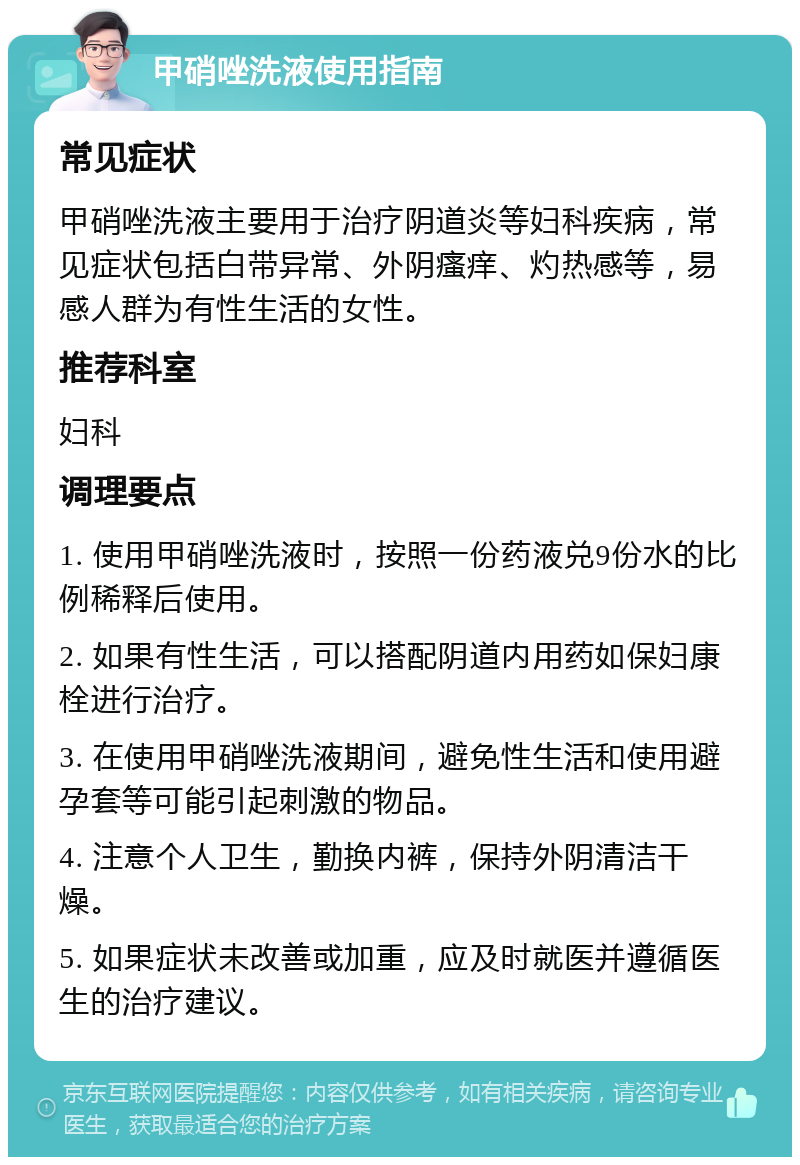 甲硝唑洗液使用指南 常见症状 甲硝唑洗液主要用于治疗阴道炎等妇科疾病，常见症状包括白带异常、外阴瘙痒、灼热感等，易感人群为有性生活的女性。 推荐科室 妇科 调理要点 1. 使用甲硝唑洗液时，按照一份药液兑9份水的比例稀释后使用。 2. 如果有性生活，可以搭配阴道内用药如保妇康栓进行治疗。 3. 在使用甲硝唑洗液期间，避免性生活和使用避孕套等可能引起刺激的物品。 4. 注意个人卫生，勤换内裤，保持外阴清洁干燥。 5. 如果症状未改善或加重，应及时就医并遵循医生的治疗建议。