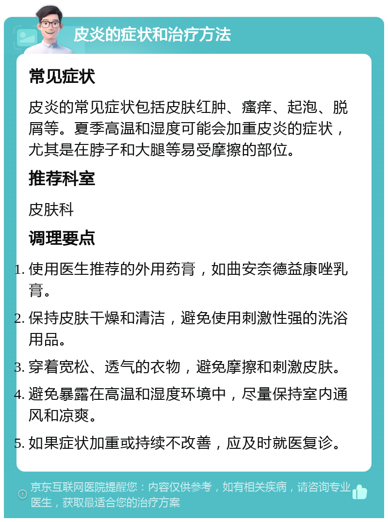 皮炎的症状和治疗方法 常见症状 皮炎的常见症状包括皮肤红肿、瘙痒、起泡、脱屑等。夏季高温和湿度可能会加重皮炎的症状，尤其是在脖子和大腿等易受摩擦的部位。 推荐科室 皮肤科 调理要点 使用医生推荐的外用药膏，如曲安奈德益康唑乳膏。 保持皮肤干燥和清洁，避免使用刺激性强的洗浴用品。 穿着宽松、透气的衣物，避免摩擦和刺激皮肤。 避免暴露在高温和湿度环境中，尽量保持室内通风和凉爽。 如果症状加重或持续不改善，应及时就医复诊。