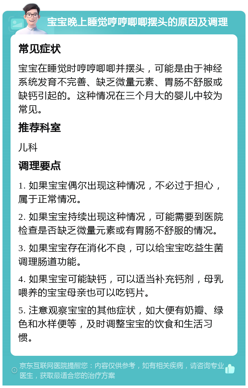 宝宝晚上睡觉哼哼唧唧摆头的原因及调理 常见症状 宝宝在睡觉时哼哼唧唧并摆头，可能是由于神经系统发育不完善、缺乏微量元素、胃肠不舒服或缺钙引起的。这种情况在三个月大的婴儿中较为常见。 推荐科室 儿科 调理要点 1. 如果宝宝偶尔出现这种情况，不必过于担心，属于正常情况。 2. 如果宝宝持续出现这种情况，可能需要到医院检查是否缺乏微量元素或有胃肠不舒服的情况。 3. 如果宝宝存在消化不良，可以给宝宝吃益生菌调理肠道功能。 4. 如果宝宝可能缺钙，可以适当补充钙剂，母乳喂养的宝宝母亲也可以吃钙片。 5. 注意观察宝宝的其他症状，如大便有奶瓣、绿色和水样便等，及时调整宝宝的饮食和生活习惯。