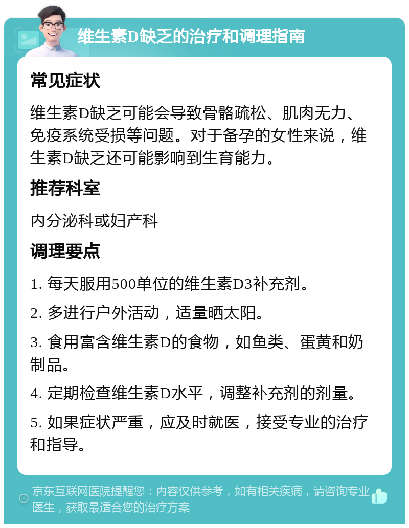 维生素D缺乏的治疗和调理指南 常见症状 维生素D缺乏可能会导致骨骼疏松、肌肉无力、免疫系统受损等问题。对于备孕的女性来说，维生素D缺乏还可能影响到生育能力。 推荐科室 内分泌科或妇产科 调理要点 1. 每天服用500单位的维生素D3补充剂。 2. 多进行户外活动，适量晒太阳。 3. 食用富含维生素D的食物，如鱼类、蛋黄和奶制品。 4. 定期检查维生素D水平，调整补充剂的剂量。 5. 如果症状严重，应及时就医，接受专业的治疗和指导。