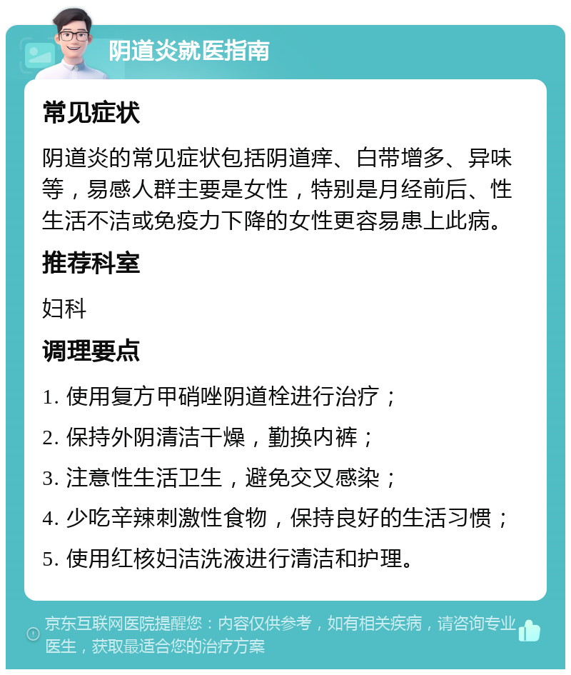 阴道炎就医指南 常见症状 阴道炎的常见症状包括阴道痒、白带增多、异味等，易感人群主要是女性，特别是月经前后、性生活不洁或免疫力下降的女性更容易患上此病。 推荐科室 妇科 调理要点 1. 使用复方甲硝唑阴道栓进行治疗； 2. 保持外阴清洁干燥，勤换内裤； 3. 注意性生活卫生，避免交叉感染； 4. 少吃辛辣刺激性食物，保持良好的生活习惯； 5. 使用红核妇洁洗液进行清洁和护理。