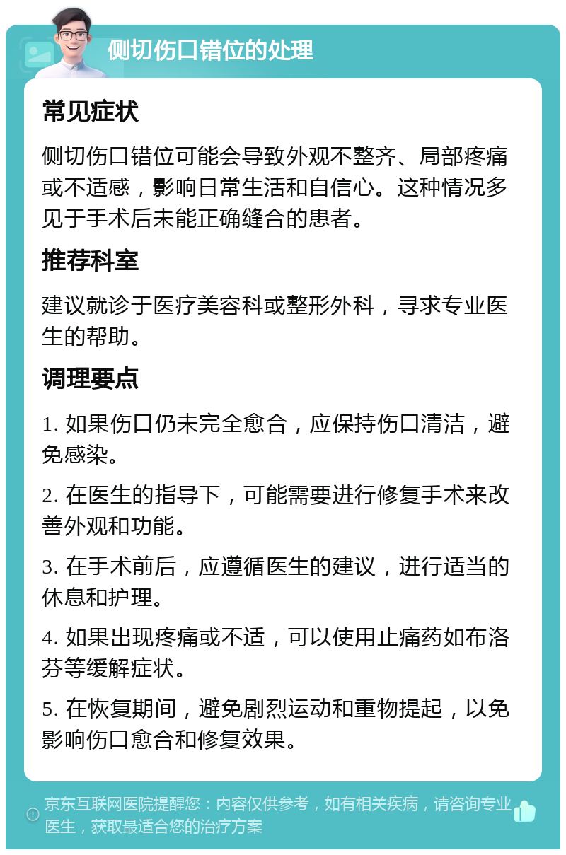 侧切伤口错位的处理 常见症状 侧切伤口错位可能会导致外观不整齐、局部疼痛或不适感，影响日常生活和自信心。这种情况多见于手术后未能正确缝合的患者。 推荐科室 建议就诊于医疗美容科或整形外科，寻求专业医生的帮助。 调理要点 1. 如果伤口仍未完全愈合，应保持伤口清洁，避免感染。 2. 在医生的指导下，可能需要进行修复手术来改善外观和功能。 3. 在手术前后，应遵循医生的建议，进行适当的休息和护理。 4. 如果出现疼痛或不适，可以使用止痛药如布洛芬等缓解症状。 5. 在恢复期间，避免剧烈运动和重物提起，以免影响伤口愈合和修复效果。