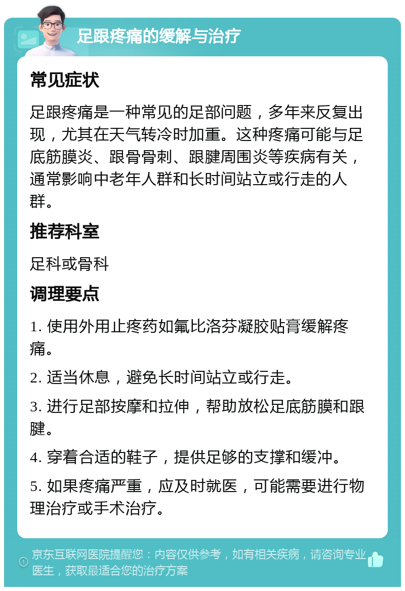 足跟疼痛的缓解与治疗 常见症状 足跟疼痛是一种常见的足部问题，多年来反复出现，尤其在天气转冷时加重。这种疼痛可能与足底筋膜炎、跟骨骨刺、跟腱周围炎等疾病有关，通常影响中老年人群和长时间站立或行走的人群。 推荐科室 足科或骨科 调理要点 1. 使用外用止疼药如氟比洛芬凝胶贴膏缓解疼痛。 2. 适当休息，避免长时间站立或行走。 3. 进行足部按摩和拉伸，帮助放松足底筋膜和跟腱。 4. 穿着合适的鞋子，提供足够的支撑和缓冲。 5. 如果疼痛严重，应及时就医，可能需要进行物理治疗或手术治疗。