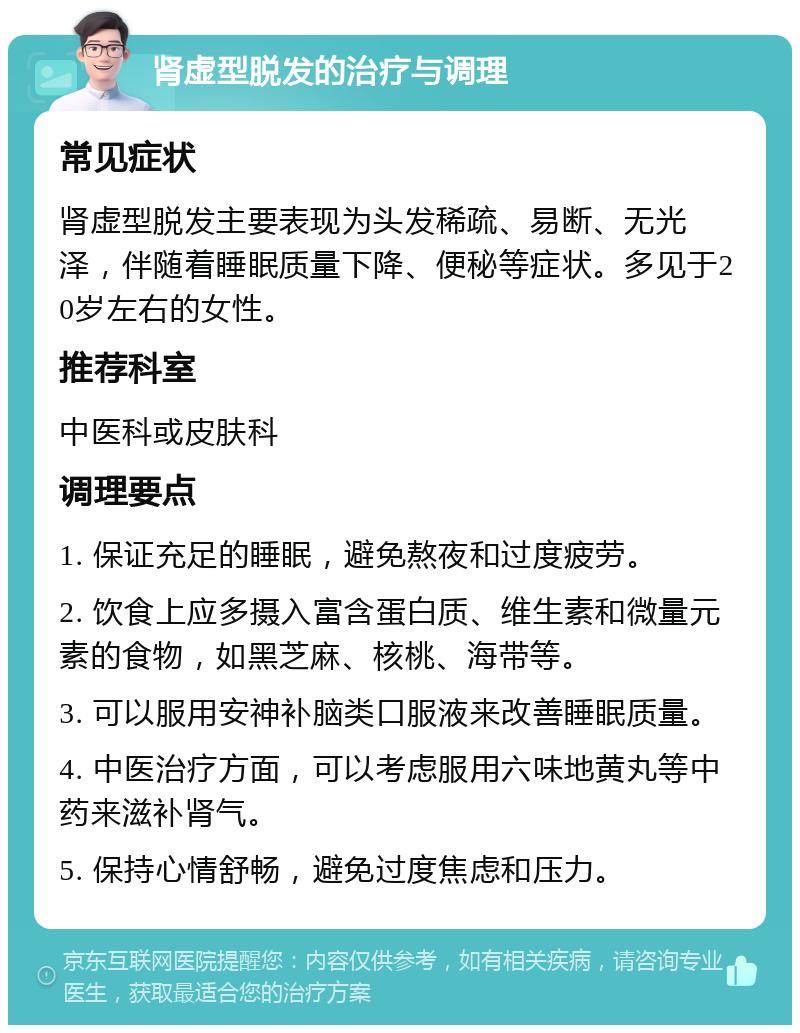 肾虚型脱发的治疗与调理 常见症状 肾虚型脱发主要表现为头发稀疏、易断、无光泽，伴随着睡眠质量下降、便秘等症状。多见于20岁左右的女性。 推荐科室 中医科或皮肤科 调理要点 1. 保证充足的睡眠，避免熬夜和过度疲劳。 2. 饮食上应多摄入富含蛋白质、维生素和微量元素的食物，如黑芝麻、核桃、海带等。 3. 可以服用安神补脑类口服液来改善睡眠质量。 4. 中医治疗方面，可以考虑服用六味地黄丸等中药来滋补肾气。 5. 保持心情舒畅，避免过度焦虑和压力。