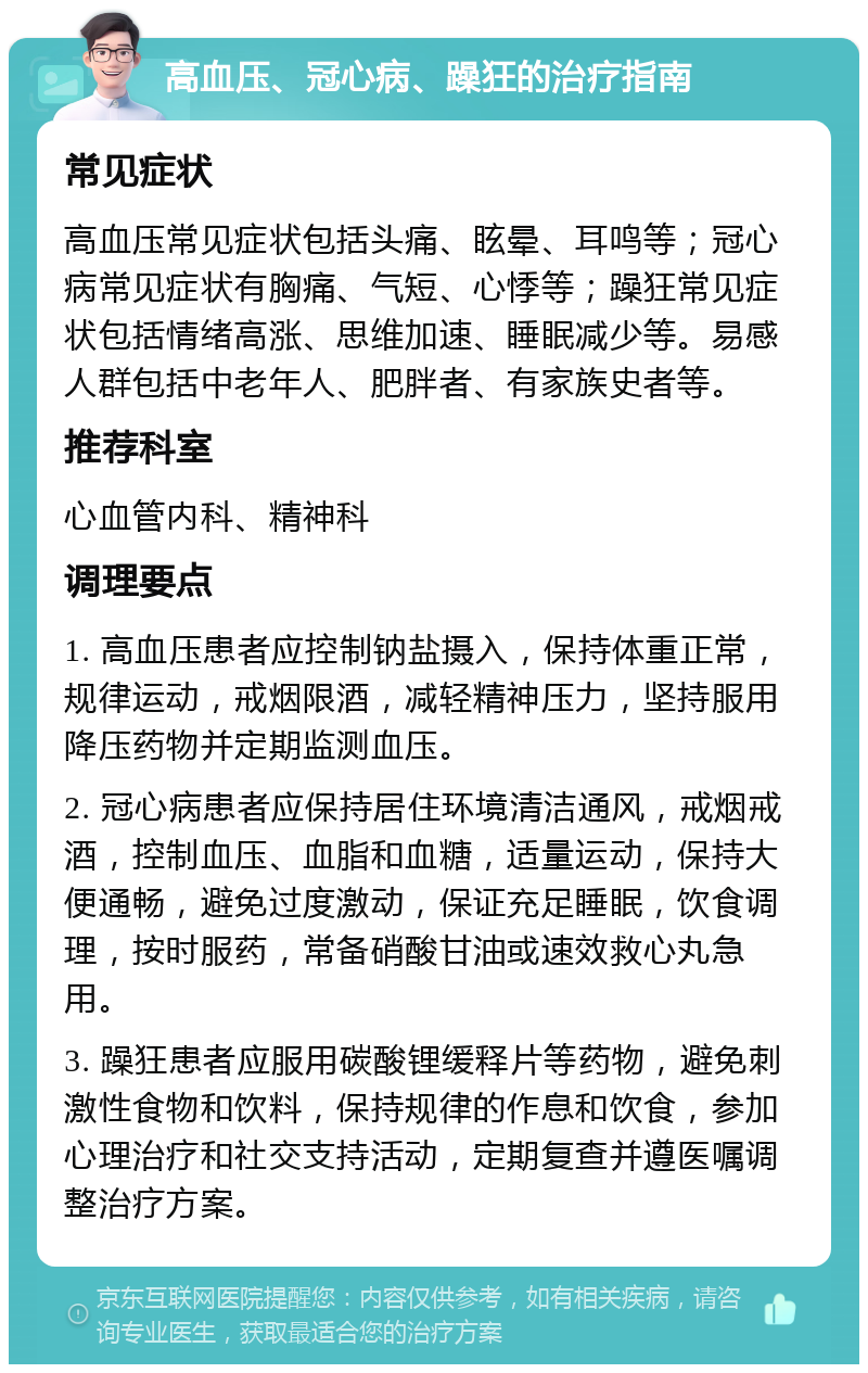 高血压、冠心病、躁狂的治疗指南 常见症状 高血压常见症状包括头痛、眩晕、耳鸣等；冠心病常见症状有胸痛、气短、心悸等；躁狂常见症状包括情绪高涨、思维加速、睡眠减少等。易感人群包括中老年人、肥胖者、有家族史者等。 推荐科室 心血管内科、精神科 调理要点 1. 高血压患者应控制钠盐摄入，保持体重正常，规律运动，戒烟限酒，减轻精神压力，坚持服用降压药物并定期监测血压。 2. 冠心病患者应保持居住环境清洁通风，戒烟戒酒，控制血压、血脂和血糖，适量运动，保持大便通畅，避免过度激动，保证充足睡眠，饮食调理，按时服药，常备硝酸甘油或速效救心丸急用。 3. 躁狂患者应服用碳酸锂缓释片等药物，避免刺激性食物和饮料，保持规律的作息和饮食，参加心理治疗和社交支持活动，定期复查并遵医嘱调整治疗方案。