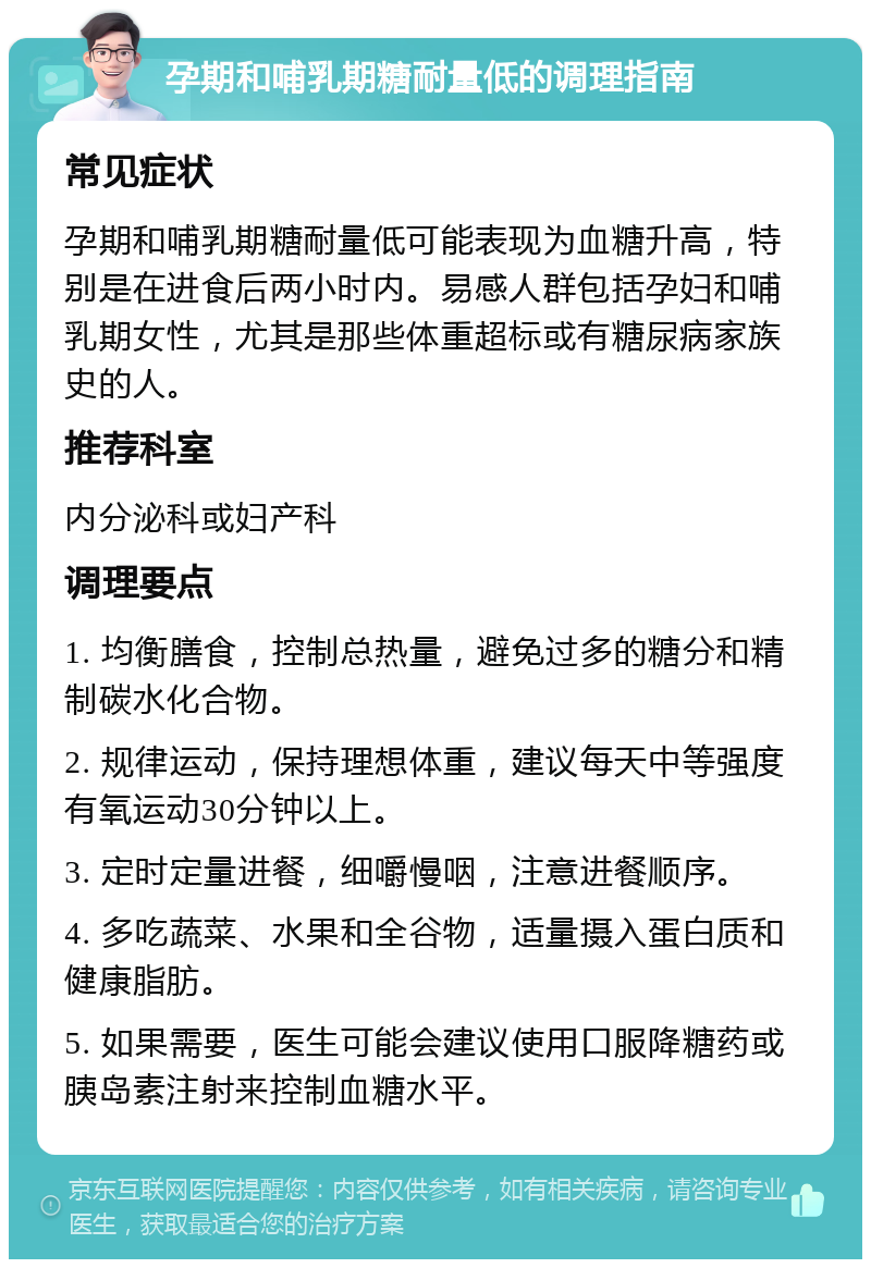 孕期和哺乳期糖耐量低的调理指南 常见症状 孕期和哺乳期糖耐量低可能表现为血糖升高，特别是在进食后两小时内。易感人群包括孕妇和哺乳期女性，尤其是那些体重超标或有糖尿病家族史的人。 推荐科室 内分泌科或妇产科 调理要点 1. 均衡膳食，控制总热量，避免过多的糖分和精制碳水化合物。 2. 规律运动，保持理想体重，建议每天中等强度有氧运动30分钟以上。 3. 定时定量进餐，细嚼慢咽，注意进餐顺序。 4. 多吃蔬菜、水果和全谷物，适量摄入蛋白质和健康脂肪。 5. 如果需要，医生可能会建议使用口服降糖药或胰岛素注射来控制血糖水平。