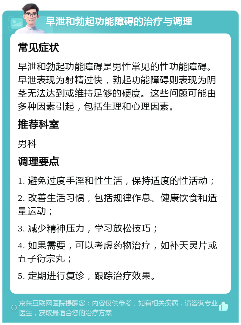 早泄和勃起功能障碍的治疗与调理 常见症状 早泄和勃起功能障碍是男性常见的性功能障碍。早泄表现为射精过快，勃起功能障碍则表现为阴茎无法达到或维持足够的硬度。这些问题可能由多种因素引起，包括生理和心理因素。 推荐科室 男科 调理要点 1. 避免过度手淫和性生活，保持适度的性活动； 2. 改善生活习惯，包括规律作息、健康饮食和适量运动； 3. 减少精神压力，学习放松技巧； 4. 如果需要，可以考虑药物治疗，如补天灵片或五子衍宗丸； 5. 定期进行复诊，跟踪治疗效果。