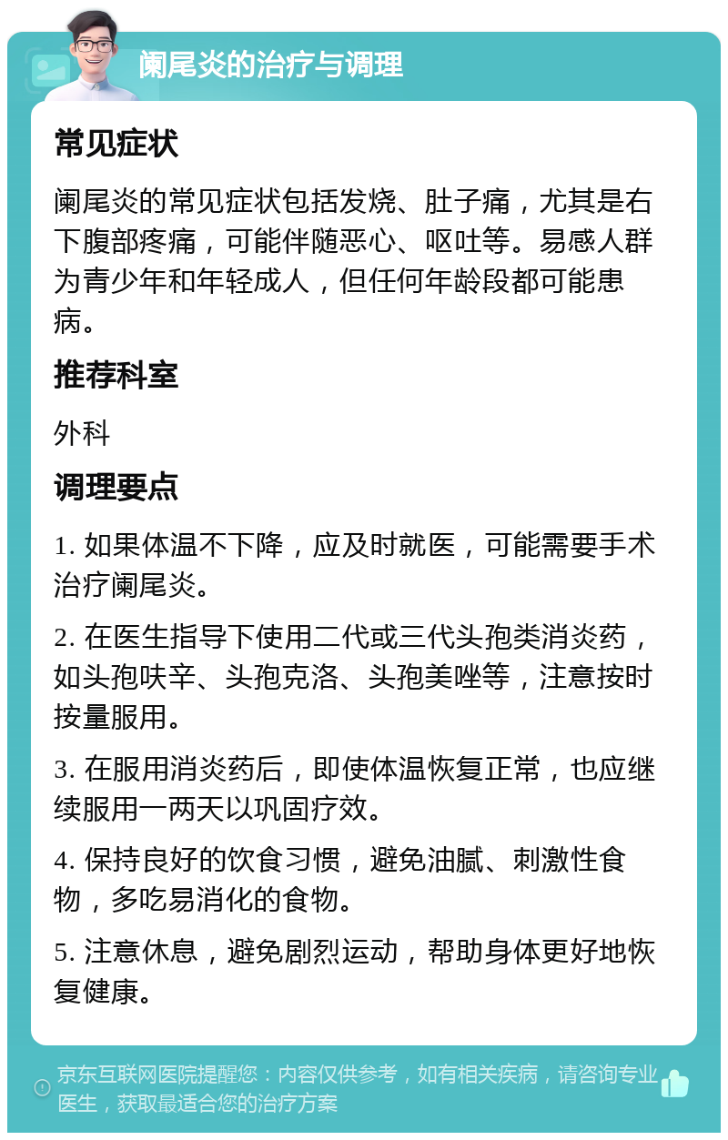 阑尾炎的治疗与调理 常见症状 阑尾炎的常见症状包括发烧、肚子痛，尤其是右下腹部疼痛，可能伴随恶心、呕吐等。易感人群为青少年和年轻成人，但任何年龄段都可能患病。 推荐科室 外科 调理要点 1. 如果体温不下降，应及时就医，可能需要手术治疗阑尾炎。 2. 在医生指导下使用二代或三代头孢类消炎药，如头孢呋辛、头孢克洛、头孢美唑等，注意按时按量服用。 3. 在服用消炎药后，即使体温恢复正常，也应继续服用一两天以巩固疗效。 4. 保持良好的饮食习惯，避免油腻、刺激性食物，多吃易消化的食物。 5. 注意休息，避免剧烈运动，帮助身体更好地恢复健康。